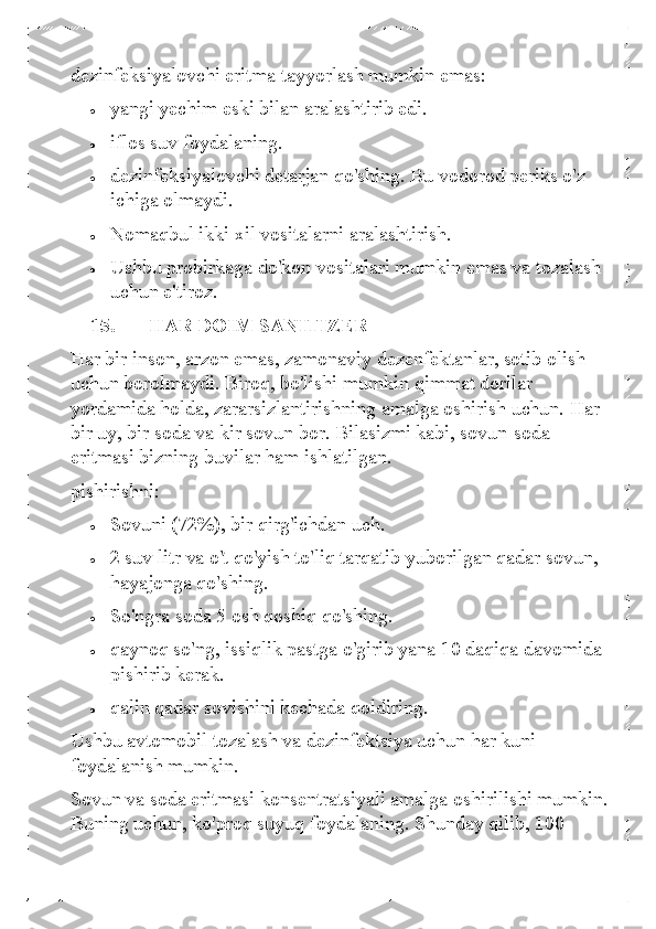 dezinfeksiyalovchi eritma tayyorlash mumkin emas: 	
• 	yangi yechim eski bilan aralashtirib edi. 	
• 	iflos suv foydalaning. 	
• 	dezinfeksiyalovchi detarjan qo'shing. Bu vodorod periks o'z 
ichiga olmaydi. 	
• 	Nomaqbul ikki xil vositalarni aralashtirish.  	
• 	Ushbu probirkaga do'kon vositalari mumkin emas va tozalash 
uchun e'tiroz. 
15.   HAR DOIM SANITIZER  
Har bir inson, arzon emas, zamonaviy dezenfektanlar, sotib olish 
uchun borolmaydi. Biroq, bo'lishi mumkin qimmat dorilar 
yordamida holda, zararsizlantirishning amalga oshirish uchun. Har 
bir uy, bir soda va kir sovun bor. Bilasizmi kabi, sovun- soda 
eritmasi bizning buvilar ham ishlatilgan.  
pishirishni: 	
• 	Sovuni (72%), bir qirg'ichdan uch.  	
• 	2 suv litr va o't qo'yish to'liq tarqatib yuborilgan qadar sovun, 
hayajonga qo'shing. 	
• 	So'ngra soda 5 osh qoshiq qo'shing.  	
• 	qaynoq so'ng, issiqlik pastga o'girib yana 10 daqiqa davomida 
pishirib kerak. 	
• 	qalin qadar sovishini kechada qoldiring.  
Ushbu avtomobil tozalash va dezinfektsiya uchun har kuni 
foydalanish mumkin.  	
Sovun va soda eritmasi konsentratsiyali amalga oshirilishi mumkin. 
Buning uchun, ko'proq suyuq foydalaning. Shunday qilib, 100  