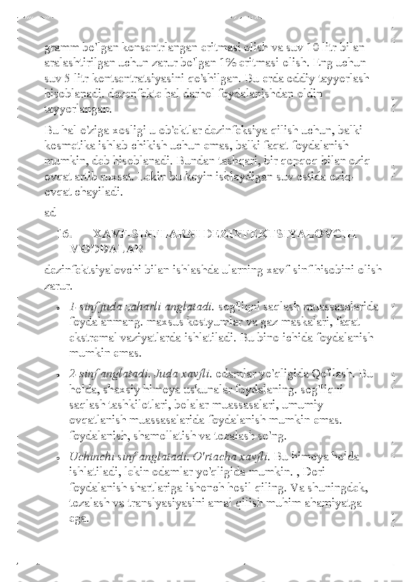 gramm bo'lgan konsentrlangan eritmasi olish va suv 10 litr bilan 
aralashtirilgan uchun zarur bo'lgan 1% eritmasi olish. Eng uchun 
suv 5 litr kontsentratsiyasini qo'shilgan. Bu erda oddiy tayyorlash 
hisoblanadi. dezenfekte hal darhol foydalanishdan oldin 
tayyorlangan. 
Bu hal o'ziga xosligi u ob'ektlar dezinfeksiya qilish uchun, balki 
kosmetika ishlab chikish uchun emas, balki faqat foydalanish 
mumkin, deb hisoblanadi. Bundan tashqari, bir qopqoq bilan oziq-
ovqat artib ruxsat. Lekin bu keyin ishlaydigan suv ostida oziq-
ovqat chayiladi.  
ad  
16.   XAVF-SINFLARNI DEZINFEKTSIYALOVCHI 
MODDALAR 
dezinfektsiyalovchi bilan ishlashda ularning xavf-sinf hisobini olish 
zarur.  	
• 	1-sinf juda zaharli anglatadi.  sog'liqni  saqlash muassasalarida 
foydalanmang. maxsus kostyumlar va gaz maskalari, faqat 
ekstremal vaziyatlarda ishlatiladi. Bu bino ichida foydalanish 
mumkin emas.  	
• 	2-sinf anglatadi.  Juda xavfli.  odamlar yo'qligida Qo'llash. Bu 
holda, shaxsiy himoya uskunalar foydalaning. sog'liqni 
saqlash tashkilotlari, bolalar muassasalari, umumiy 
ovqatlanish muassasalarida foydalanish mumkin emas. 
foydalanish, shamollatish va tozalash so'ng.  	
• 	Uchinchi sinf anglatadi. O'rtacha xavfli.  Bu himoya holda 
ishlatiladi, lekin odamlar yo'qligida mumkin. , Dori 
foydalanish shartlariga ishonch hosil qiling. Va shuningdek, 
tozalash va translyasiyasini amal qilish muhim ahamiyatga 
ega.   