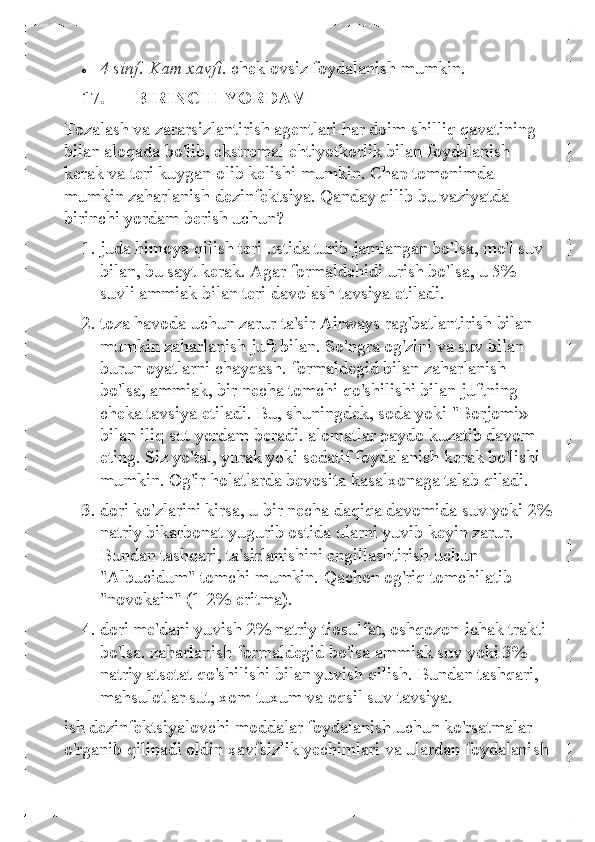 • 	4 sinf. Kam xavfi.  cheklovsiz foydalanish mumkin.  
17.   BIRINCHI YORDAM 
Tozalash va zararsizlantirish agentlari har doim shilliq qavatining 
bilan aloqada bo'lib, ekstremal ehtiyotkorlik bilan foydalanish 
kerak va teri kuygan olib kelishi mumkin. Chap tomonimda 
mumkin zaharlanish dezinfektsiya. Qanday qilib bu vaziyatda 
birinchi yordam berish uchun?  1. juda himoya qilish teri ustida turib jamlangan bo'lsa, mo'l suv 
bilan, bu sayt kerak. Agar formaldehidi urish bo'lsa, u 5% 
suvli ammiak bilan teri davolash tavsiya etiladi.  
2.  toza havoda uchun zarur ta'sir Airways rag'batlantirish bilan 
mumkin zaharlanish juft bilan. So'ngra og'zini va suv bilan 
burun oyatlarni chayqash. formaldegid bilan zaharlanish 
bo'lsa, ammiak, bir necha tomchi qo'shilishi bilan juftning 
cheka tavsiya etiladi. Bu, shuningdek, soda yoki "Borjomi» 
bilan iliq sut yordam beradi. alomatlar paydo kuzatib davom 
eting. Siz yo'tal, yurak yoki sedatif foydalanish kerak bo'lishi 
mumkin. Og'ir holatlarda bevosita kasalxonaga talab qiladi.  
3.  dori ko'zlarini kirsa, u bir necha daqiqa davomida suv yoki 2% 
natriy bikarbonat yugurib ostida ularni yuvib keyin zarur. 
Bundan tashqari, ta'sirlanishini engillashtirish uchun 
"Albucidum" tomchi mumkin. Qachon og'riq tomchilatib 
"novokain" (1-2% eritma).  
4.  dori me'dani yuvish 2% natriy tiosulfat, oshqozon-ichak trakti 
bo'lsa. zaharlanish formaldegid bo'lsa ammiak suv yoki 3% 
natriy atsetat  qo'shilishi bilan yuvish qilish. Bundan tashqari, 
mahsulotlar sut, xom tuxum va oqsil suv tavsiya.  	
ish dezinfektsiyalovchi moddalar foydalanish uchun ko'rsatmalar 
o'rganib qilinadi oldin xavfsizlik yechimlari va ulardan foydalanish  