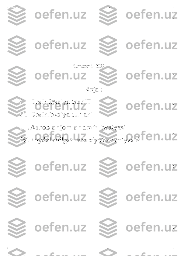   
 
 
 
 
 Samarqand  - 2022 
 	
 
Reja : 
I.   Dezinfeksiya tasnifi  
II.  Dezinfeksiya turlari  
III.  Asbob anjomlar dezinfeksiyasi  
IV.  Foydalanilgan adabiyotlar ro`yxati  
 	
 	
    