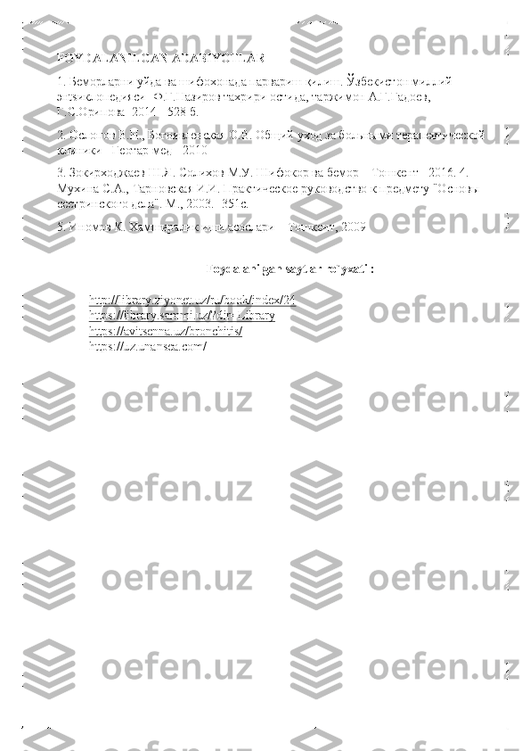 FOYDALANILGAN ADABIYOTLAR 
1. Беморларни уйда ва шифохонада парвариш қилиш. Ўзбекистон миллий 
энtsиклопедияси-  Ф.Ғ.Назиров тахрири  остида, таржимон А.Г.Гадоев, 
Г.С.Орипова  -2014  - 528 б.  
2. Ослопов В.Н., Богоявленская О.В. Общий уход за больными терапевтической 
клиники  - Геотар -мед  - 2010  
3. Зокирходжаев Ш.Я. Солихов М.У. Шифокор ва бемор  – Тошкент  - 2016. 4. 
Мухина С.А., Тарновская И .И. Практическое руководство к предмету "Основы 
сестринского дела".  М., 2003. -351с.  
5. Иномов К. Хамширалик иши асослари  – Тошкент, 2009  
 	
Foydalanilgan saytlar  ro `yxati  :  
 
http ://library .ziyonet .uz /ru /book /index /24	
 	
https://library .sammi .uz /?dir =Library	 	
https ://avitsenna .uz /bronchitis /	 	
https://uz .unansea .com / 	
  