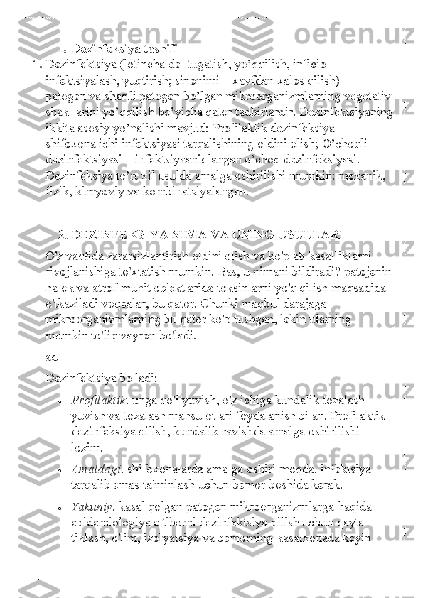 I. Dezinfeksiya tasnifi  
1.  Dеzinfеktsiya (lotincha dе  -tugatish, yo’qqilish, inficio-  
infеktsiyalash, yuqtirish; sinonimi  – xavfdan xalos qilish)  – 
patogеn va shartli patogеn bo’lgan mikroorganizmlarning vеgеtativ 
shakllarini yo’qqilish bo’yicha qator tadbirlardir. Dеzinfеktsiyaning 
ikkita asosiy yo’nalishi mavjud: Profilaktik dеzinfеksiya  – 
shifoxona ichi infеktsiyasi tarqalishining oldini olish; O’choqli 
dеzinfеktsiyasi  – infеktsiyaaniqlangan o’choq dеzinfеksiyasi. 
Dеzinfеksiya to’rt xil usulda amalga oshirilishi mumkin: mеxanik, 
fizik, kimyoviy va kombinatsiyalangan.  
  2. DEZINFEKSIYA NIMA VA  UNING USULLARI 
O'z vaqtida zararsizlantirish oldini olish va ko'plab kasalliklarni 
rivojlanishiga to'xtatish mumkin. Bas, u nimani bildiradi? patojenin 
halok va atrof-muhit ob'ektlarida toksinlarni yo'q qilish maqsadida 
o'tkaziladi voqealar, bu qator. Chunki maqbul darajaga 
mikroorganizmlarning bu qator ko'p tushgan, lekin ularning 
mumkin to'liq vayron bo'ladi.  
ad  
Dezinfektsiya bo'ladi:  
• 	Profilaktik. unga qo'l yuvish, o'z ichiga kundalik tozalash 
yuvish va tozalash mahsulotlari foydalanish bilan. Profilaktik 
dezinfeksiya qilish, kundalik ravishda amalga oshirilishi 
lozim.  	
• 	Amaldagi.  shifoxonalarda amalga oshirilmoqda. infektsiya 
tarqalib emas ta'minlash uchun bemor boshida kerak.  	
• 	Yakuniy. kasal qolgan patogen mikroorganizmlarga haqida 
epidemiologiya e'tiborni  dezinfektsiya qilish uchun qayta 
tiklash, o'lim, izolyatsiya va bemorning kasalxonada keyin  