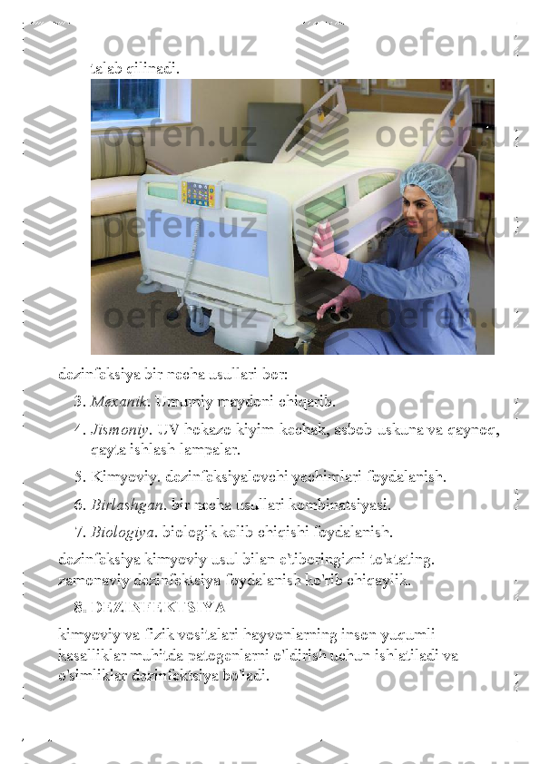 talab qilinadi. 
 
dezinfeksiya bir necha usullari bor:  
3.  Mexanik.  Umumiy maydoni chiqarib.  
4.  Jismoniy.  UV hokazo kiyim -kechak, asbob-uskuna va qaynoq, 
qayta  ishlash lampalar.  
5.  Kimyoviy. dezinfeksiyalovchi yechimlari foydalanish.  
6.  Birlashgan.  bir necha usullari kombinatsiyasi.  
7.  Biologiya.  biologik kelib chiqishi foydalanish.  
dezinfeksiya kimyoviy usul bilan e'tiboringizni to'xtating. 
zamonaviy dezinfektsiya foydalanish ko'rib chiqaylik.  
8.  DEZINFEKTSIYA 
kimyoviy va fizik vositalari hayvonlarning inson yuqumli 
kasalliklar muhitda patogenlarni o'ldirish uchun ishlatiladi va 
o'simliklar dezinfektsiya bo'ladi.   