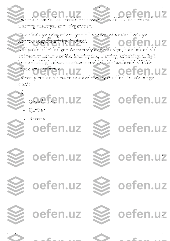 uchun bir nechta faol moddalar muvozanat, vakili. Ular maqsadli 
ularning xususiyatlarini o'zgartirish. 
Dezinfektsiya patogenlarni yo'q qilish maqsad va sterilizatsiya 
ko'proq va sporalarini yo'q qiladi.  
tibbiyotda ishlatiladigan Zamonaviy dezinfektsiya, juda bakteritsid 
va insonlar uchun xavfsiz. Shuningdek, ularning ko'pchiligi tufayli 
kam zaharliligi uchun, muntazam ravishda bir tozalovchi sifatida 
foydalanish mumkin.  
jismoniy haqida bir necha so'z dezinfeksiya usullari. Bu o'z ichiga 
oladi: 
ad  	
• 	Quyosh nuri.  	
• 	Quritish. 	
• 	Buxoriy.  