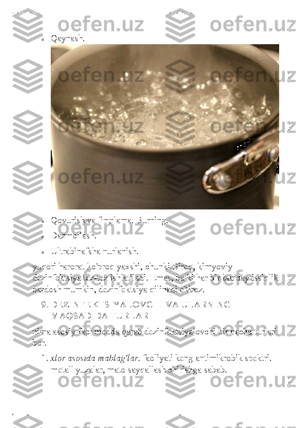 • 	Qaynash. 
 	
• 	Qovurish va fırınlama. Burning. 	
• 	Dazmollash. 	
• 	Ultrabinafsha nurlanish.  
yuqori harorat ko'proq yaxshi, chunki Biroq, kimyoviy 
dezinfektsiya tez-tez ishlatiladi. Emas, balki har bir bunday issiqlik 
bardosh mumkin, dezinfektsiya qilinadi e'tiroz.  
9.  DEZINFEKTSIYALOVCHI VA ULARNING 
MAQSADIDA TURLARI 
nima  asosiy faol modda qarab dezinfektsiyalovchi bir necha turlari 
bor.  
1.  xlor asosida mablag'lar.  faoliyati keng antimikrobik spektri. 
metall yuzalar, mato sayqallash chirishga sabab.   