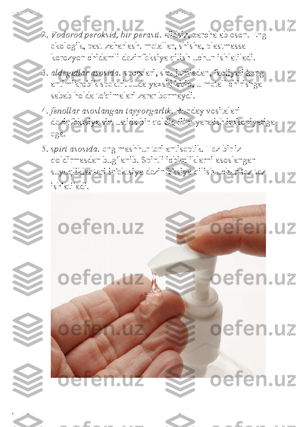 2. Vodorod peroksid, bir perasit.  Hidsiz, parchalab oson. Eng 
ekologik, past-zaha rlash. metallar, shisha, plastmassa 
korozyon chidamli dezinfeksiya qilish uchun ishlatiladi.  
3.  aldegidlar asosida.  sporalari, shu jumladan, faoliyati keng 
antimikrobik spektri. Juda yaxshi kirib, u metall chirishga 
sabab holda to'qimalari zarar bermaydi.  
4.  fenollar asoslangan tayyorgarlik.  Bunday vositalari 
dezinfektsiya sirt ustida bir qoldiq film yaratish imkoniyatiga 
ega.  
5.  spirt asosida.  eng mashhur teri antiseptik. Tez bir iz 
qoldirmasdan bug'lanib. Spirtli ichimliklarni asoslangan 
suyuqliklar teri in'ektsiya dezinfeksiya qilish uchun tez-tez 
ishlatiladi.  
  