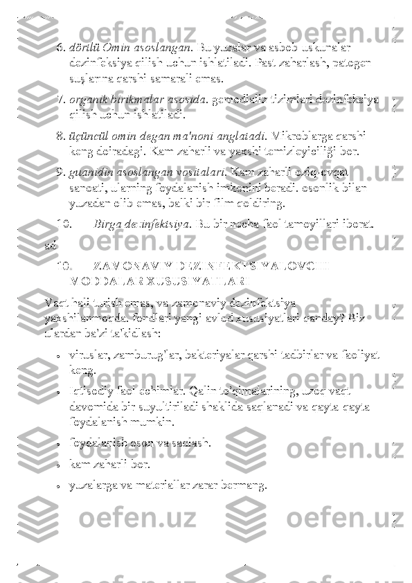 6. dörtlü Omin asoslangan.  Bu yuzalar va asbob-uskunalar 
dezinfeksiya qilish uchun ishlatiladi. Past zaharlash, patogen 
suşlarına qarshi samarali emas.  
7.  organik birikmalar asosida.  gemodializ tizimlari dezinf eksiya 
qilish uchun ishlatiladi.  
8.  üçüncül omin degan ma'noni anglatadi.  Mikroblarga qarshi 
keng doiradagi. Kam zaharli va yaxshi temizleyiciliği bor.  
9.  guanidin asoslangan vositalari.  Kam zaharli oziq-ovqat 
sanoati, ularning foydalanish imkonini beradi. osonlik bilan 
yuzadan olib emas, balki bir film qoldiring.  
10.   Birga dezinfektsiya.  Bu bir necha faol tamoyillari iborat.  
ad  
10.   ZAMONAVIY DEZINFEKTSIYALOVCHI 
MODDALAR XUSUSIYATLARI 
Vaqt hali turish emas, va zamonaviy dezinfektsiya 
yaxshilanmoqda. fondlari yangi  avlod xususiyatlari qanday? Biz 
ulardan ba'zi ta'kidlash:  
• 	viruslar, zamburug'lar, bakteriyalar qarshi tadbirlar va faoliyat 
keng. 	
• 	Iqtisodiy faol echimlar. Qalin to'qimalarining, uzoq vaqt 
davomida bir suyultiriladi shaklida saqlanadi va qayta- qayta 
foydalanish mumkin.  	
• 	foydalanish oson va saqlash.  	
• 	kam zaharli bor. 	
• 	yuzalarga va materiallar zarar bermang.   