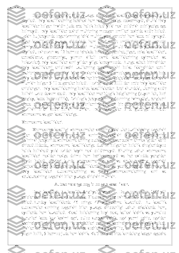 Genotipning   ozgarishi   bilan   yuzaga   chiqadigan   kasalliklarga   irsiy   kasalliklar
deyiladi. Irsiy kasalliklarning barchasi ham nasldan-naslga otavermaydi, chunki irsiy
kasalliklar  bolgan invidin juda erta halok boladi  yoki  nasl  qoldirish qobilyatiga ega
bolmaydi.   Irsiy   kasalliklar   tashqi   muhitning   motagen   omillari   tasirida   sodir   boladi.
Lekin bu jarayonda organizmning ichki muhiti, yani genotipi ham katta rol oynaydi.
Agar   kasallikning   yuzaga   chiqishida   ham   atrof   muhit   omillarining,   ham   genotip
hamiyatli   bolsa   bunday   kasalliklarni   multiomillar   (multifikator)   irsiy   kasalliklar
deyiladi, oshqozon va 12 barmoq ichakda boladigan jarohat, jigar, opka kasalliklari,
atrosekleroz,   gipertoniya,   yomon   sifatli   osma   kasalliklarining   ayirmalari   va
hokazolar).Irsiy kasalliklar  soni  yildan-yilga kopaymoqda. Bunga  sabab  birinchidan
irsiy   kasalliklarni   aniqlovchi   usullarning   taqsimlanishi   bolsa   ikkinchidan   atrof-
muhitning motagen omillari bilan ifloslanishidir. Malumotlarga qaraganda 5 % bola
irsiy kasallik bilan dunyoga keladi va har bir odamda kelajakda mutatsiyaga uchrashi
mumkin bolgan 5-10 ta genalar boladi. Hozirgi kunda 2000 dan ortiq irsiy kasalliklar
aniqlangan. Irsiy kasalliklarning boshqa kasalliklardan farqi shundaki, ularning sodir
bolishi  uzoq  davom  etadi.  Irsiy  kasalliklar  marfologik  belgilarning  (quyon  lab,  bori
tanglay,   katta   barmoqlilik),   fiziologik   jarayonlarning   (qonning   ivimasligi,   ranglarni
ajrata   olmaslik),   biokimyoviy   jarayonlarning   (malum   bir   terminning   bolmasligi),
buzilishi   bilan   sodir   bolishi   mumkin.   Irsiy   kasalliklar   2   ta   guruhga   bolinadi:
xromasoma va gen kasalliklariga.
Xromasoma kasalliklari.
Xromasoma kasalligi xromasomalar  sonining yoki ular tuzilishining ozgarishi
bilan   sodir   boladi.   Xromasomalar   sonining   ozgarishi   odatda,   hujayralarining
bolininsh jarayonida xromasomalarining qutblarga baravar taqsimlanmasligidan kelib
chiqadi.Odatda,   xromasoma   kasalliklariga   duchor   bolganlar   bolalik   choglaridayoq
halok   bolishadi   yoki   ozidan   keyin   nasl   qoldirmaydi.   Shuning   uchun   xromasoma
kasalliklari   nasldan-naslga   doimo   ham   berilavermaydi   va   har   avlodda   yangidan
paydo   boladi.   Hozirgi   kunda   xromasomaning   soni   va   strukturasining   ozgarishi
natijasida   sodir   boladigan   irsiy   kasalliklardan   500   ga   yaqini   mavjud.   Xromasoma
irsiy   kasalliklari   autosomalarining   va   jinsiy   xromasomalarining   soni   va
strukturasining ozgarishi bilan yuzaga chiqishi mumkin.
                     Autosomalarga bogliq bolgan kasalliklar.
Daun   kasalligi:   Bu   kasallik   Angliyalik   vrach   L.   Daun   tomonidan   1866-yili
aniqlangan edi. Daun kasalligi odatda 21autosomaning oshib ketishi natijasida sodir
boladi.Bunday   kasalliklarda   46   oringa   47   xromasoma   kuzatiladi.   Bu   kasallik
autosomalar   sonining   ozgarishi   bilan   yuzaga   chiqqanligi   uchun   erkaklarda   ham,
ayollarda   ham   kuzatiladi.   Kasal   bolalarning   boyi   past,   kallasi   kichik   va   yumaloq
burunlari   katta   koz   kesimi   egri,   quloq   suprasi   kichik,   ogzi   yarmi   ochiq,   ogzidan
kopincha tili chiqib turadi. Til, teri, lablari quruq va kopincha kozda gilaylik boladi.
Tishlar   bir   tekisda   bolmaydi.   Boshda   sochlar   siyrak,   silliq,   qol   barmoqlari   kalta   va
yogon bolib, 5-barmoq juda ham kichik. Kafti terisida bitta kondalang ketgan egatcha 