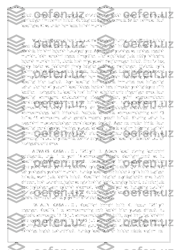 boladi.   Barmoq   uchlari   terisidagi   chiziqlarining   shakli   asosan   ulnar   tomonga
ochiladigan ilmoqsimon boladi. Kaftdagi atd burchak normada 57 dan oshmasa Daun
kasalligisa 80 va undan ham katta bolishi mumkin.	

Muskullar sistemasi ham juda sust rivojlangan. Shuning uchun bunday bolalar
faqat   aqliy   emas,   jismoniy   tomondan   ham   juda   zaif   boladilar.   Ularda   mustaqil
ravishda bir ishni bajarish hususiyati  yoq. Ayrimlarini yozishga va oqishga orgatish
mumkin,   lekin   sanashni   orgata   olmaydilar.   Ular   xojalikdagi   juda   oddiy   ishlargina
bajarish mumkin bolib, ularda bosh miya yaxshi rivojlanmagan boladi. Gipofiz bez,
jinsiy   bezlar   va   ikkilamchi   jinsiy   belgilar   juda   sust   rivojlangan.   Qizlarda   oylik
siklning bolishi kam kuzatiladi. Odatda, Daun kasalligiga duchor bolganlarda farzand
bolmaydi.   Ammo   farzandli   bolganlari   ham   malum,   lekin   bolalarining   yarmi   Daun
kasalligi   bilan   tugiladi.   Dayn   kasalligi   bor   bolalarda   immunitet   past   bo’lganligi
uchun ular har xil yuqumli kasalliklarga bardosh bera olmasdan yoshligidayoq o’lib
ketdilar.  Hozirgacha  bu kasallik  hosil  bo’lish  sabablari  aniq  o’rganilgan  emas.Daun
kasalligi   xromasoma   strukturasining   o’zgarishi   bilan,   ya’ni   xromasomalararo
translokatsiya   natijasida   ham   sodir   bo’lishi   mumkin.   Bunday   ayollarda   21-juf
xromasomaning   asosiy   qismi   13-15   chi   xromasomalarga,   erkaklarga   esa   20-
xromasomalarga   kelib   birlashadi.   Natijada   kariotipda   xromasomalarning   soni   45
bo’lsa   46   xromasoma   uchun   genetik   material   yetarli   bo’ladi.   Shuning   uchun   bu
ozgarishni   muvozanatlashgan   translokatsiya   deyiladi.   Agar   ota-onadan   birida   Daun
kasalligi   translokatsiya   hisobiga   yuzaga   kelsa   shu   oilada   soglom   bolaning   tugilishi
ehtimoli juda kam bolib, 33%ni tashkil qiladi. Odatda Daun kasalligi tsitogenetik va
dermatoglifik usullar yordamida tashhiz qo`yiladi. Lekin kasallikni davolash usullari
hozirgacha aniq emas.
ADVARS   KASALLIGI.   1960-yili   D.   Advars   kasal   qizning   kariotipini
aniqlaganda,   unda   1   ta   yani   18-xromasoma   ortiqcha   ekanligini   topdi   va   bu
kasallikning   belgilarini   toliq   organdi.   Edvars   kasalligi   bilan   tugilgan   ogil   bolalar
uzoq yashamasdan yahotning dastlabki oylaridayoq vafot etadi. Qiz bolalar esa ikki,
uch yoshgacha yashashi mumkin. Bunday kasalligi bor bolalar 9 oylik bolib tugilgan
bolsada,   vazni   juda   kichik   boladi.   Kasallikni   belgilari   quyidagilardir:   ensa   burtib
chiqqan, bosh uzunchoq, jaglar va ogiz boshligi kichik, tanglay baland, quloqlar juda
past   joylashgan,   qon   aylanish   sistemasi,   korish   qobilyati   va   burunning   tuzulishi
buzilgan.   Qol   barmoqlari   juda   kalta.   Kaftda   kondalang   ketgan   burma   bolib   deyarli
barcha barmoqlar uchida yoysimon chiziqlar kuzatiladi.
PATAUN   KASALLIGI.   Kasallikni   birinchi   bolib   K.   Pataun   1961-yili
organgan.   Kasallik   1   ta   xromasomaning   ortib   ketishi   bilan   yuzaga   chiqadi.   Bu
ortiqcha xromasoma 13-15 juft xromasomalardan biri bolib, qaysi bir juftga kirishini
aniq   aytish   qiyin.   Chunki   13,   14,   15   juft   xromasomalar   bir-biriga   juda   oxshash.
Shuning   uchun   Pataun   kasalligini   D   guruhga   mansub   xromasomalardan   birining
oshishiga   boglab   tushuntiriladi.   Bunday   kasallik   bilan   bolalar   odatda   soglom   ota- 