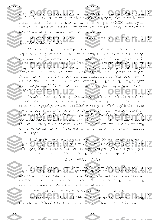 boyli   bolib,   tuxumdon   yaxshi   rivojlangan   bolmaydi,   shuning   uchun   pushtsizlik   erta
paydo   boladi.   Kaft   va   barmoq   terisidagi   naqshlar   ozgargan,   lekin   normada   ham
bolishi   mumkin.   Kariotip   barchasida   deyarli   bir   xil   yani   44XXX,   lekin   ayrim
holatlarda 44XXXX va 44XXXXX genotiplari ham uchraydi. Bunday genotiplari bor
kasalliklarda tashqi belgilarida ozgarishlar koproq boladi.
XROMASOMALAR   STRUKTURASINING   OZGARISHIGA   BOGLIQ
BOLGAN KASALLIKLAR
“Mushuk   chingiriqi”   kasalligi:   Kasallikni   1960-yili   Djekeps   organadi.
Keyinchalik   esa   (1963)   bir   oilada   2   ta   bolaning   shu   kasallik   bilan   tugulganligi
aniqlanadi.   Bu   bolalarning   fenotipik   jihatdan   soglom   bolgan   onasining   5-
xromasomada   uzilish   (deletsiya)   bolganligi   va   xromasomaning   shu   uzilgan
bolagining   13-15-juft   xromasomalardan   biriga   kelib   birikganligi   (translopatsiya)
aniqlangan. Bunday muvozanatli transloktsiya natijasida onada ozgarishkam bo1gan.
Onadagi   uzilish   bolgan   5-xromasoma   bolalarga   otsa   bolalarda   “Mushuk   chinqirigi”
kasalligi   paydo   boladi.   Bolaga   5-xromasomaning   uzilgan   bolagi   bolgan,   yani
translopatsiya   bor   13-15   xromasomalar   otsa,   bolada   yuqoridagio   kasallikka   xos
belgilar sodir bolmas ekan.
“Mushuk chingiriqi” kasalligi bilan tugilgan bolalarning sog bolalarga nisbatan
uchrash nisbati aniq emas, lekin keyingi paytda bu kasallikga duchor bolgan bolalar
sonining   kopayganligi   malum.   Kasallikning   asosiy   belgilari   quyidagilar:   ovoz
paylarida  ozgarish  bolganligi   uchun  mushuklarning  chinqirib  miyovlashiga  oxshash
ovoz   chiqaradi,   aqliy,   jismoniy   zaiflik,   yuz   tuzilishi   yumaloq,   kalla   suyagi   kichik,
koz kesimi antimongoloid tipda. Kasallarning 50% da xiqildoq notogri tuzilishga ega
va   25%   da   esa   yurak   tuzilishida   ozgarish   booladi.   Kariotipda   5-xromasomaning
kichik   yelkasidas   uzilish   (deletsiya)   bolganligi   tufayli   u   sezilarli   darajada
kichiklashgan.
18-juft  xromasomaning  uzun yelkasidagi  uzilish. Xromasomada  boladigan bu
ozgarish   1964-yili   organildi.   Xromasomasida   shunday   ozgarish   bolgan   bolalarda
kalla   suyagi   kichik,   burun   kichik,   ovoz   otish   yoli   toraygan,   gilaylik,   qeyshiq   oyoq
barmoqlarning bolmasligi kuzatiladi. Ichki organlarda ham katta ozgarish bo`ladi.
GEN KASALLIKLARI
Gen   kasalliklari   gen   mutatsiyalari   natijasida   bitta   yoki   bir   nechta   genning
ozgarishi   bilan   yuzaga   chiqadi.Bitta   genning   ozgarishi   natijasida   kelib   chiqadigan
kasalliklarni monogen kasallilar, bir nechta genlarning ozgarishidan kelib chiqadigan
kasalliklarni   esa   poligen   kasalliklar   deyiladi.   Gen   kasallilar   bolgan   kishilarning
barchasida moddalar almashinuvining buzilishi kuzatiladi.
AMINOKISLOTALAR ALMASHINUVINING BUZILISHI
Fenilketonuriya.   Bu   kasallikni   birinchi   bolib   norvegiyalik   vrach   f.   Felling
aniqlagan. U ikkita aqliy va jismoniy tomondan zaif bolalarning siydigida malum bir 