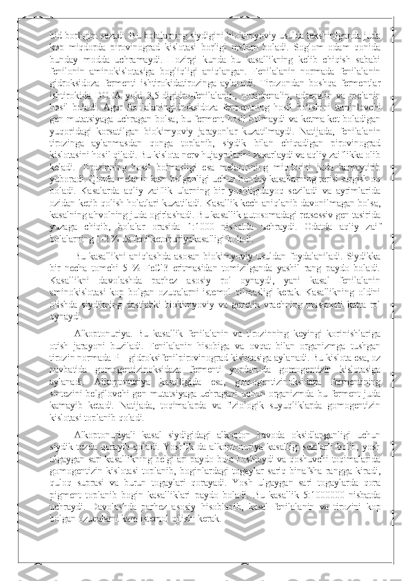 hid borligini sezadi. Bu bolalarning siydigini biokimyoviy usulda tekshirilganda juda
kop   miqdorda   pirovinograd   kislotasi   borligi   malum   boladi.   Soglom   odam   qonida
bunday   modda   uchramaydi.   Hozirgi   kunda   bu   kasallikning   kelib   chiqish   sababi
fenilonin   aminokislotasiga   bogliqligi   aniqlangan.   Fenilalanin   normada   fenilalanin
gidroksidoza   fermenti   ishtirokidatirozinga   aylanadi.   Tirozondan   boshqa   fermentlar
ishtirokida   DOFA   yoki   3,5-digidro-fenilalanin,   noradrenalin,   adrenalin   va   melanin
hosil   boladi.   Agar   fenilalaningidroksidoza   fermentning   hosil   bolishini   taminlovchi
gen mutatsiyaga uchragan bolsa, bu ferment hosil bolmaydi va ketma-ket boladigan
yuqoridagi   korsatilgan   biokimyoviy   jarayonlar   kuzatilmaydi.   Natijada,   fenilalanin
tirozinga   aylanmasdan   qonga   toplanib,   siydik   bilan   chiqadigan   pirovinograd
kislotasini hosil qiladi. Bu kislota nerv hujayralarini zaxarlaydi va aqliy zaiflikka olib
keladi.   Tirozinning   hosil   bolmasligi   esa   melaninning   miqdorini   juda   kamaytirib
yuboradi. Qonda melanin kam bolganligi uchun bunday kasallarning terisi sargish oq
boladi.   Kasalarda   aqliy   zaiflik   ularning   bir   yoshligidayoq   seziladi   va   ayrimlarida
ozidan ketib qolish holatlari kuzatiladi. Kasallik kech aniqlanib davonilmagan bolsa,
kasalning ahvolning juda ogirlashadi. Bu kasallik autosomadagi retsessiv gen tasirida
yuzaga   chiqib,   bolalar   orasida   1:1000   nisbatda   uchraydi.   Odatda   aqliy   zaif
bolalarning 1-2 % da fenilketonuriyakasalligi boladi.
Bu  kasallikni   aniqlashda   asosan   biokimyoviy  usuldan  foydalaniladi.  Siydikka
bir   necha   tomchi   5   %   FeCl3   eritmasidan   tomizilganda   yashil   rang   paydo   boladi.
Kasallikni   davolashda   parhez   asosiy   rol   oynaydi,   yani   kasal   fenilalanin
aminokislotasi   kop   bolgan   ozuqalarni   istemol   qilmasligi   kerak.   Kasallikning   oldini
olishda   siydikning   dastlabki   biokimyoviy   va   genetik   vrachning   maslaxati   katta   rol
oynaydi.
Alkoptonuriya.   Bu   kasallik   fenilalanin   va   tirozinning   keyingi   korinishlariga
otish   jarayoni   buziladi.   Fenilalanin   hisobiga   va   ovqat   bilan   organizmga   tushgan
tirozin normada P – gidroksifenilpirovinograd kislotasiga aylanadi. Bu kislota esa, oz
navbatida   gomogentizinoksidaza   fermenti   yordamida   gomogentizin   kislotasiga
aylanadi.   Alkoptonuriya   kasalligida   esa,   gomogentizinoksidaza   fermentining
sintezini  belgilovchi  gen  mutatsiyaga  uchragani  uchun  organizmda  bu  ferment   juda
kamayib   ketadi.   Natijada,   toqimalarda   va   fiziologik   suyuqliklarda   gomogentizin
kislotasi toplanib qoladi.
Alkoptonuriyali   kasal   siydigidagi   alkopton   havoda   oksidlanganligi   uchun
siydik  tezda   qorayib  qoladi.  Yoshlik   da  alkoptonuriya  kasalligi   sezilarli  bolib,  yosh
ulgaygan sari kasallikning belgilari paydo bola boshlaydi va qoshuvchi toqimalarida
gomogentizin   kislotasi   toplanib,   boginlardagi   togaylar   sariq-binafsha   rangga   kiradi,
quloq   suprasi   va   burun   togaylari   qorayadi.   Yosh   ulgaygan   sari   togaylarda   qora
pigment   toplanib   bogin   kasalliklari   paydo   boladi.   Bu   kasallik   5:1000000   nisbatda
uchraydi.   Davolashda   parhez   asosiy   hisoblanib,   kasal   fenilalanin   va   tirozini   kop
bolgan ozuqalarni kam istemol qilishi kerak. 