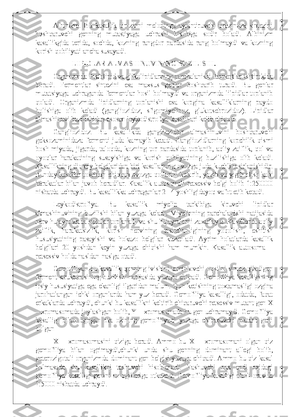 Albinizm.   Bu   kasallik   tirozinni   meloninga   aylantiruvchi   tirozinoza   sintezini
boshqaruvchi   genning   mutastiyaga   uchrashi   hisobiga   sodir   boladi.   Albinizm
kasallikgida   terida,   sochda,   kozning   rangdor   pardasida   rang   bolmaydi   va   kozning
korish qobiliyati ancha susayadi.
            LIPIDLAR ALMASHINUVINING BUZILISHI.
Organizmda fosfolipid va glikolipidlarning parchalanishi fermentlar ishtirokida
boradi.   Fermentlar   sintezini   esa   maxsus   genlar   boshqarib   turadi.   Bu   genlar
mutatsiyaga   uchraganda   fermentlar   hosil   bolmaydi   va   organizmda   lilpidlar   toplanib
qoladi.   Organizmda   lipidlarning   toplanishi   esa   kopgina   kasalliklarning   paydo
bolishiga   olib   keladi   (gangliozidoz,   sfigomiyelinoz,   glukotsebrozidoz).   Lipidlar
almashinuvi buzilishidan asosan leykodistrofiya kasallilari kelib chiqadi.
Gangliozidoz.   Bu   kasallikda   gangliozidlar   almashinuvini   boshqaruvchi
geksozaminidaza   fermenti   juda   kamayib   ketadi.   Gangliozidlarning   kopchilik   qismi
bosh   miyada,   jigarda,   taloqda,   kozning   tor   pardasida   toplanib,   aqliy   zaiflik,   qol   va
oyoqlar   harakatining   susayishiga   va   korish   qobilyatining   buzilishiga   olib   keladi.
Kasallikning diomiy belgilaridan biri kasallarning ovozga juda kuchli tasirlanishidir.
Bunday kasallar tosatdan chiqqan ovozga qollarini kotarib, yozib va yigib olish kabi
harakatlar   bilan   javob   beradilar.   Kasallik   autosomali   retsessiv   belgi   bolib   1:250000
nisbatda uchraydi. Bu kasallikka uchraganlar 2 - 4 yoshligidayoq vafot etib ketadi.
Leykodistrofiya.   Bu   kasallik   miyelin   tarkibiga   kiruvchi   lipidlar
almashinuvining   buzilishi   bilan   yuzaga   keladi.   Miyelinning   parchalanishi   natijasida
nerv hujayralarida lipidlar toplanadi va shu hujayralarni zaxarlaydi. Kasallarda aqliy
zaiflik,   harakatsizlik,   korish   nervining   tasirchanligining   yoqolishi,   eshitish
hususiyatining   pasayishi   va   hokazo   belgilar   kuzatiladi.   Ayrim   holatlarda   kasallik
belgilari   20   yoshdan   keyin   yuzaga   chiqishi   ham   mumkin.   Kasallik   autosoma   –
retsessiv holda nasldan-naslga otadi.
Gemofiliya.   Bu   kasallik   qonning  ivishini   taminlovchi   oqsilni   sintez   qiladigan
ferment strukturasining buzilishi natijasida yuzaga chiqadi. Gemofiliya kasalligining
irsiy hususiyatiga ega ekanligi ilgaridan malum. Qon ketishning toxtamasligi ozgina
jarohatlangan   ichki   organlarda   ham   yuz   beradi.   Gemofiliya   kasalligi,   odatda,   faqat
erkaklarda uchraydi, chunki bu kasallikni keltirib chiqaruvchi retsessiv mutant gen X
– xromasomada joylashgan bolib, Y – xromasomada bu gen uchramaydi. Gemofiliya
kasalligi   bilan   ogrigan   ota   ozining   gemofiliyani   yuzaga   chiqaruvchi   mutant   geni
bolgan
X   –   xromasomasini   qiziga   beradi.   Ammo   bu   X   –   xromasomani   olgan   qiz
gemofiliya   bilan   ogrimaydi,chunki   unda   shu   genning   dominant   allegi   bolib,
geterozigotali organizmda dominant gen belgisi yuzaga chiqadi. Ammo bu qiz kasal
bolmasada   shu   kasallikni   tashuvchi   hisoblanadi.   Tashuvchi   ona   endi   ozidagi
gemofiliya kasalligi genini oz ogillariga otkazadi. Gemofiliya kasalligi aholi orasida
1:5000   nisbatda uchraydi. 