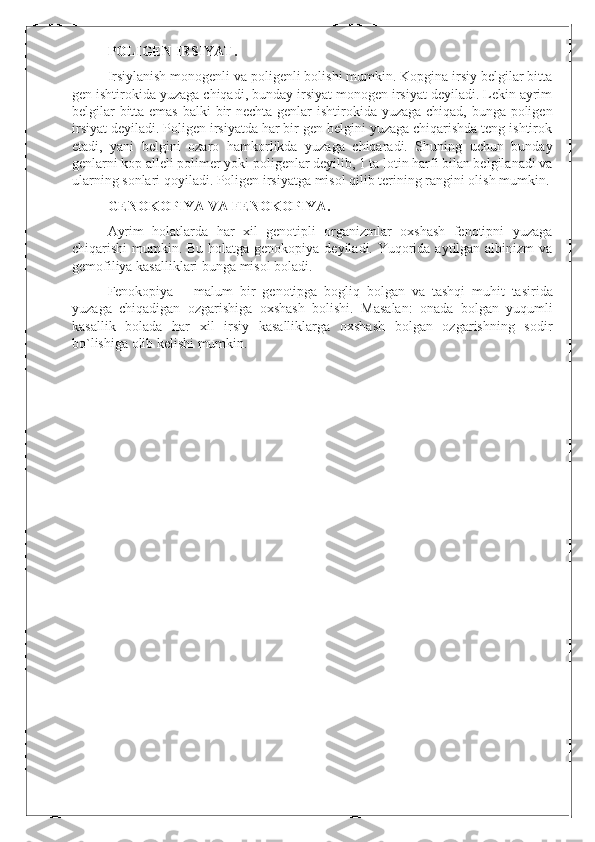 POLIGEN IRSIYAT.
Irsiylanish monogenli va poligenli bolishi mumkin. Kopgina irsiy belgilar bitta
gen ishtirokida yuzaga chiqadi, bunday irsiyat monogen irsiyat deyiladi. Lekin ayrim
belgilar  bitta emas  balki  bir nechta genlar ishtirokida yuzaga chiqad, bunga poligen
irsiyat deyiladi. Poligen irsiyatda har bir gen belgini yuzaga chiqarishda teng ishtirok
etadi,   yani   belgini   ozaro   hamkorlikda   yuzaga   chiqaradi.   Shuning   uchun   bunday
genlarni kop alleli polimer yoki poligenlar deyilib, 1 ta lotin harfi bilan belgilanadi va
ularning sonlari qoyiladi. Poligen irsiyatga misol qilib terining rangini olish mumkin.
GENOKOPIYA VA FENOKOPIYA.
Ayrim   holatlarda   har   xil   genotipli   organizmlar   oxshash   fenotipni   yuzaga
chiqarishi mumkin. Bu holatga genokopiya deyiladi. Yuqorida aytilgan albinizm  va
gemofiliya kasalliklari bunga misol boladi.  
Fenokopiya   –   malum   bir   genotipga   bogliq   bolgan   va   tashqi   muhit   tasirida
yuzaga   chiqadigan   ozgarishiga   oxshash   bolishi .   Masalan:   onada   bolgan   yuqumli
kasallik   bolada   har   xil   irsiy   kasalliklarga   oxshash   bolgan   ozgarishning   sodir
bo`lishiga olib kelishi mumkin. 