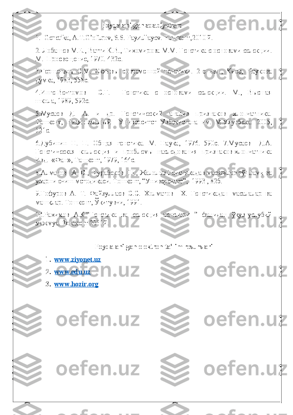 Foydalanilgan adabiyotlar: 
1.  Genetika, A.T.G’ofurov, S.S. Fayzullayev.  Тошкент,2010 й. 
2. Лобашев М.Е., Ватти К.В., Тихомирова М.М. Генетика с основами селекции.
М.  Просвещение, 1970. 432с. 
3.Гершензон  С.М.  Основы  современной  генетики.  2-е  изд.,  Киев,  Наукова
думка, 1983, 558с. 
4.Инге-Вечтомов         С.Г.         Генетика     с     основами     селекции.     М.,     Высшая
школа, 1989, 592с. 
5.Мусаев     Д.     А.     и     др.     Генетический     анализ     признаков     хлопчатника.
Ташкент,   Национальный     Университет   Узбекистана   им.   М.Улугбека.   2005,
121с. 
6.Дубинин   Н.   П.   Общая   генетика.   М.   Наука,   1976.   590с.   7.Мусаев     Д.А.
Генетическая   коллекция   и   проблемы   наследования   признаков хлопчатника
Изд.  «Фан», Ташкент, 1979, 164с. 
8.Алматов   А. С.,  Турабеков  Ш., Жалолов Генетикадан масалалар тўплами ва
уларни ечиш методикаси. Тошкент, “Университет”,  1993 , 82б. 
9.Ғофуров  А.  Т.  Файзуллаев  С.С.  Холматов    Х.  Генетикадан  масалалар  ва
машқлар. Тошкент, Ўқитувчи, 1991. 
10.Рахимов   А.К.“Генетика   ва   селекция   асослари   ”   фанидан   ўқув-услубий
мажмуа. Тошкент 2011й.    
                   
  Foydalanilgan elektron ta’lim resurslari
1. www.ziyonet.uz   
2. www.edu.uz   
3. www.hozir.org    