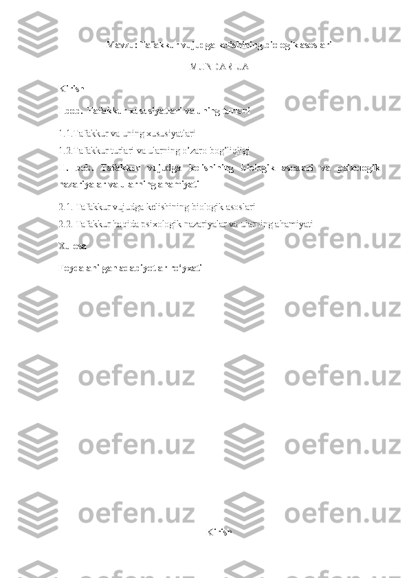 Mavzu:   Tafakkur vujudga kelishining biologik asoslari
MUNDARIJA
Kirish
I bob.  Tafakkur xususiyatlari va uning turlari
1.1.Tafakkur va uning xususiyatlari
1.2. Tafakkur turlari va ularning o’zaro bog’liqligi
II.   bob.   Tafakkur   vujudga   kelishining   biologik   asoslari   va   psixologik
nazariyalar va ularning ahamiyati
2.1.   Tafakkur vujudga kelishining biologik asoslari
2.2.  Tafakkur haqida psixologik nazariyalar va ularning ahamiyati
Xulosa
Foydalanilgan adabiyotlar ro‘yxati
 
Kirish 
