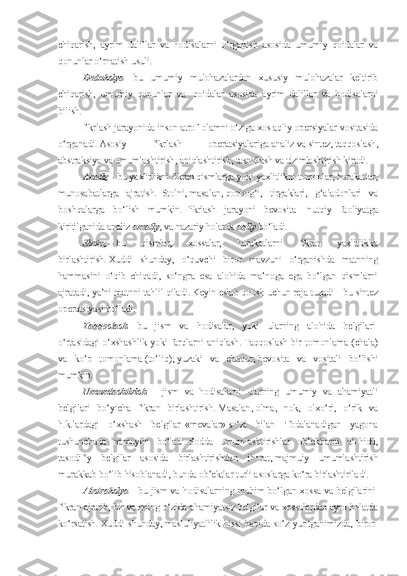 chiqarish,   ayrim   dalillar   va   hodisalarni   o‘rganish   asosida   umumiy   qoidalar   va
qonunlar o‘rnatish usuli .
Deduksiya   –   bu   umumiy   mulohazalardan   xususiy   mulohazalar   keltirib
chiqarish,   umumiy   qonunlar   va     qoidalar   asosida   ayrim   dalillar   va   hodisalarni
bilish .
fikrlash jarayonida inson atrof-olamni o‘ziga xos aqliy opersiyalar vositasida
o‘rganadi .   Asosiy   fikrlash   operatsiyalariga   analiz   va   sintez,   taqqoslash ,
abstraksiya   va umumlashtirish ,   aniqlashtirish ,   tasniflash va tizimlashtirish kiradi .
Analiz   –   bu yaxlitlikni fikran qismlarga yoki yaxlitlikni tomonlar, harakatlar,
munosabatlarga   ajratish .     Stol ni ,   masalan ,   qopqog‘i,   tirgaklari,   g‘aladonlari   va
boshqalarga   bo‘lish   mumkin .   Fikrlash   jarayoni   bevosita     nutqiy   faoliyatga
kiritilganida analiz   amaliy ,   va nazariy holatda   aqliy   bo‘ladi .
Sintez   –   bu   qismlar,   xossalar,   harakatlarni   fikran   yaxlitlikka
birlashtirish .   Xuddi   shunday,   o‘quvchi   biror   mavzuni   o‘rganishda   matnning
hammasini   o‘qib   chiqadi,   so‘ngra   esa   alohida   ma’noga   ega   bo‘lgan   qismlarni
ajratadi, ya’ni matnni tahlil qiladi .   Keyin eslab qolish uchun reja tuzadi   –   bu sintez
operatsiyasi bo‘ladi.
Taqqoslash   –   bu   jism   va   hodisalar,   yoki   ularning   alohida   belgilari  
o‘rtasidagi   o‘xshashlik   yoki   farqlarni   aniqlash .   Taqqoslash   bir   tomonlama   (chala)
va   ko‘p   tomonlama   ( to‘liq );   yuzaki   va   chuqur ;   bevosita   va   vositali   bo‘lishi
mumkin .
Umumlashtirish     –     jism   va   hodisalarni   ularning   umumiy   va   ahamiyatli
belgilari   bo‘yicha   fikran   birlashtirish .   Masalan ,   olma,   nok,   olxo‘ri,   o‘rik   va
h.k.lardagi   o‘xshash   belgilar     « mevalar »   so‘zi   bilan   ifodalanadigan   yagona
tushunchada   namoyon   bo‘ladi .   Sodda   umumlashtirishlar   ob’ektlarni   alohida,
tasodifiy   belgilar   asosida   birlashtirishdan   iborat ,   majmuiy   umumlashtirish
murakkab bo‘lib hisoblanadi, bunda ob’ektlar turli asoslarga ko‘ra birlashtiriladi .
Abstraksiya   –   bu jism va hodisalarning muhim bo‘lgan xossa va belgilarini  
fikran ajratib, bir vaqtning o‘zida ahamiyatsiz belgilar va xossalardan ayro holatda
ko‘rsatish .   Xuddi shunday ,   mas’uliyatlilik hissi  haqida so‘z yuritganimizda, biror- 