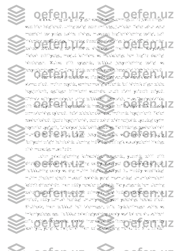                      Tafakkurning tezligi   qo’yilgan savolga va muammoga to’liq javob olingan
vaqt bilan belgilanadi. Uning tezligi qator omillarga, jumladan fikrlar uchun zarur
materialni   tez   yodga   tushira   olishga,   muvaqqat   bog’lanishlarning   tezligi,   turli
hislarning mavjudligiga,  insonning  diqqatiga,  qiziqishiga  bog’liq bo’ladi. Bundan
tashqari   tafakkurning   tezligi   boshqa   shartlarga   –   insonning   bilim   saviyasiga,
fikrlash   qobiliyatiga,   mavjud   ko’nikma   va   malakalariga   ham   bog’liq   ekanligi
isbotlangan.   Xulosa   qilib   aytganda,   tafakkur   jarayonlarining   tezligi   va
jarayonlarning ma’lum fursat ichida qanchalik samara berganligi bilan baholanadi.
                      Fikrlarning  tezligi  talabalar   va o’quvchilarga zarur  psixologik  qurol  bo’lib
xizmat qiladi. Imtihon paytida, seminar mashg’ulotlarida faol ishtirok qilgan talaba
hayajonlanib,   egallagan   bilimlarini   vaqtincha   unutib   o’zini   yo’qotib   qo’yadi.
O’rinsiz   salbiy   emotsiyalar   uning   tafakkurini   tormozlab,   muvaffaqqiyatsizlikka
olib keladi, ya’ni fikrni bayon qilishda inertlik paydo bo’lib, keyinchalik butunlay
tormozlanishga aylanadi. Ba’zi talabalar aksincha, imtihonda hayajonlanib fikrlari
ravshanlashadi. Qattiq hayajonlanish, qattiq tashqi ta’sir natijasida uyqudagi ayrim
neyronlar uyg’onib, funktsiyasi jadallashib ketadi va fikr birdaniga ravshanlashishi
mumkin.   SHuning   uchun   o’qitish   jarayonida   talaba   va   o’quvchilarning   aqliy
faoliyatini to’g’ri baholashda ularning individual tipologik xususiyatlarini hisobga
olish maqsadga muvofiqdir.
                      Jahon   psixologlarining   ko’rsatishiga   qaraganda,   yuqorida   tahlil   qilib
chiqilgan   tafakkur   sifatlari   ularning   asosiy   xususiyati   bilan   uzviy   bog’liqdir.
Tafakkurning   asosiy   va   eng   muhim   belgisi,   xususiyati   bu   moddiy   voqelikdagi
muhim   jihatlarni   ajratib   mustaqil   ravishda   yangi   mazmundagi   umumlashmalarni
keltirib chiqarishdir. Inson oddiy narsalar to’g’risida fikr yuritganda ham ularning
tashqi   belgilari   bilan   chegaralanib   qolmaydi,   balki   hodisa   mohiyatini   ochishga
intiladi,   oddiy   turmush   haqidagi   umumiy   qonuniyatni   yaratishga   harakat   qiladi.
Shubhasiz,   inson   tafakkuri   hali   izlanmagan,   to’la   foydalanilmagan   zahira   va
imkoniyatlarga   ega.   Tafakkur   psixologiyasining   asosiy   vazifasi   ana   shu   zahirani
to’la   ochish   fan-texnika   rivojini   intensivlashdan   iborat.   C h unki   har   qanday
kashfiyot,   yangilik,   rivojlanish   inson   aql-zakovatining   mahsulidir.   SHu   boisdan 