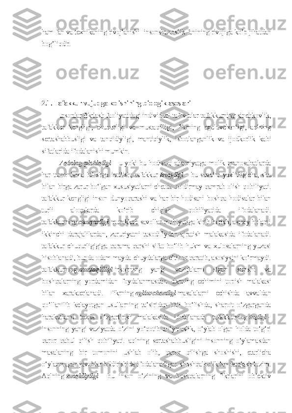 ham fan va texnikaning rivojlanishi    insonshunoslik fanining rivojiga ko’p jihatdan
bog’liqdir.
2.1.   Tafakkur vujudga kelishining biologik asoslari
Insonlar fikrlash faoliyatidagi individual tafovutlar tafakkurning sinchkovlik,
tafakkur   kengligi,   chuqurligi   va   mustaqilligi,   fikrning   eguluvchanligi,   aqlning
sertashabbusligi   va   tanqidiyligi,   mantiqiylik,   isbotlanganlik   va   ijodkorlik   kabi
sifatlarida ifodalanishi mumkin.
Aqlning   pishiqligi   –   u   yoki   bu   hodisani   ahamiyatga   molik   munosabatlarda
har   tomonlama   bilishga   intilish;   tafakkur   kengligi   –   bu   savolni   yaxlitligicha,   shu
bilan birga zarur bo‘lgan xususiyatlarni chetda qoldirmay qamrab olish qobiliyati.
tafakkur   kengligi   inson   dunyoqarashi   va   har   bir   hodisani   boshqa   hodisalar   bilan
turli   aloqalarda   ko‘rib   chiqish   qobiliyatida   ifodalanadi.
tafakkurning   chuqurligi   murakkab savollar mohiyatiga kirib borish, asosiy holatni
ikkinchi   darajalilardan,   zaruriyatni   tasodifiydan   ajratish   malakasida   ifodalanadi.
tafakkur   chuqurligigiga   qarama-qarshi   sifat   bo‘lib   hukm   va   xulosalarning   yuzasi
hisoblanadi, bunda odam mayda-chuydalarga e’tibor qaratib, asosiysini ko‘rmaydi.
tafakkurning   mustaqilligi   insonning   yangi   vazifalarni   ilgari   surishi   va
boshqalarning   yordamidan   foydalanmasdan   ularning   echimini   topish   malakasi
bilan   xarakterlanadi.   Fikrning   egiluvchanligi   masalalarni   echishda   avvaldan
qo‘llanilib   kelayotgan   usullarning   ta’siridan   holi   bo‘lishda,   sharoit   o‘zgarganda
harakatlarni   tezda   o‘zgartirish   malakasida   ifodalanadi.   tafakkurning   tezligi   –
insonning   yangi   vaziyatda   o‘zini   yo‘qotib   qo‘ymaslik,   o‘ylab   olgan   holda   to‘g‘ri
qaror   qabul   qilish   qobiliyati.   aqlning   sertashabbusligini   insonning   o‘ylamasdan
masalaning   bir   tomonini   ushlab   olib,   qaror   qilishga   shoshishi,   etarlicha
o‘ylanmagan javoblar bildirishida ifodalanadigan shoshqaloqlikdan farqlash lozim.
Aqlning   tanqidiyligi   –   bu   inson   o‘zining   va   boshqalarning   fikrlarini   ob’ektiv 