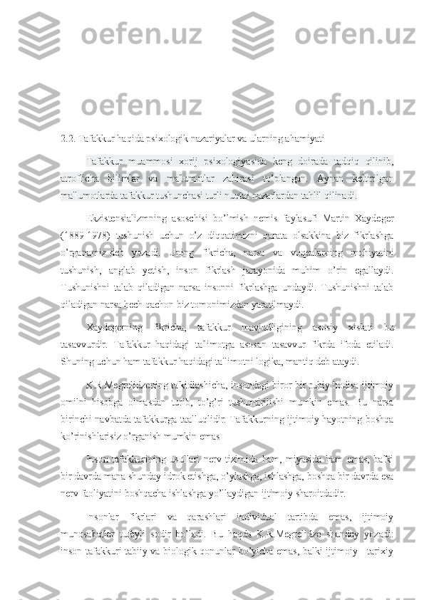 2.2.  Tafakkur haqida psixologik nazariyalar va ularning ahamiyati
  Tafakkur   muammosi   xorij   psixologiyasida   keng   doirada   tadqiq   qilinib,
atroflicha   bilimlar   va   ma'lumotlar   zahirasi   to’plangan.   Aynan   keltirilgan
ma'lumotlarda tafakkur tushunchasi turli nuqtai nazarlardan tahlil qilinadi.
  Ekzistensializmning   asoschisi   bo’lmish   nemis   faylasufi   Martin   Xaydeger
(1889-1978)   tushunish   uchun   o’z   diqqatimizni   qarata   olsakkina   biz   fikrlashga
o’rganamiz-deb   yozadi.   Uning   fikricha,   narsa   va   voqealarning   mohiyatini
tushunish,   anglab   yetish,   inson   fikrlash   jarayonida   muhim   o’rin   egallaydi.
Tushunishni   talab   qiladigan   narsa   insonni   fikrlashga   undaydi.   Tushunishni   talab
qiladigan narsa hech qachon biz tomonimizdan yaratilmaydi.
  Xaydegerning   fikricha,   tafakkur   mavjudligining   asosiy   xislati   bu
tasavvurdir.   Tafakkur   haqidagi   ta'limotga   asosan   tasavvur   fikrda   ifoda   etiladi.
Shuning uchun ham tafakkur haqidagi ta'limotni logika, mantiq deb ataydi.
  K.R.Megrelidzening ta'kidlashicha, insondagi biror bir ruhiy hodisa ijtimoiy
omilni   hisobga   olmasdan   turib,   to’g’ri   tushuntirilishi   mumkin   emas.   Bu   narsa
birinchi navbatda tafakkurga taalluqlidir. Tafakkurning ijtimoiy hayotning boshqa
ko’rinishlarisiz o’rganish mumkin emas
  Inson   tafakkurining   usullari   nerv   tizimida   ham,   miyasida   ham   emas,   balki
bir davrda mana shunday idrok etishga, o’ylashga, ishlashga, boshqa bir davrda esa
nerv faoliyatini boshqacha ishlashga yo’llaydigan ijtimoiy sharoitdadir.
  Insonlar   fikrlari   va   qarashlari   individual   tartibda   emas,   ijtimoiy
munosabatlar   tufayli   sodir   bo’ladi.   Bu   haqda   K.R.Megrelidze   shunday   yozadi:
inson tafakkuri tabiiy va biologik qonunlar bo’yicha emas, balki ijtimoiy - tarixiy 