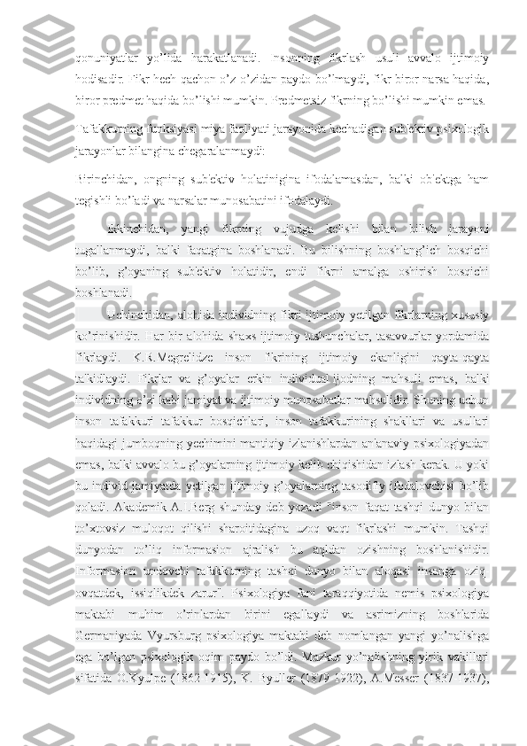 qonuniyatlar   yo’lida   harakatlanadi.   Insonning   fikrlash   usuli   avvalo   ijtimoiy
hodisadir. Fikr hech qachon o’z-o’zidan paydo bo’lmaydi, fikr biror narsa haqida,
biror predmet haqida bo’lishi mumkin. Predmetsiz fikrning bo’lishi mumkin emas.
Tafakkurning funksiyasi miya faoliyati jarayonida kechadigan sub'ektiv psixologik
jarayonlar bilangina chegaralanmaydi:
Birinchidan,   ongning   sub'ektiv   holatinigina   ifodalamasdan,   balki   ob'ektga   ham
tegishli bo’ladi va narsalar munosabatini ifodalaydi.
  Ikkinchidan,   yangi   fikrning   vujudga   kelishi   bilan   bilish   jarayoni
tugallanmaydi,   balki   faqatgina   boshlanadi.   Bu   bilishning   boshlang’ich   bosqichi
bo’lib,   g’oyaning   sub'ektiv   holatidir,   endi   fikrni   amalga   oshirish   bosqichi
boshlanadi.
  Uchinchidan,   alohida  individning   fikri   ijtimoiy  yetilgan   fikrlarning   xususiy
ko’rinishidir.   Har   bir   alohida   shaxs   ijtimoiy   tushunchalar,   tasavvurlar   yordamida
fikrlaydi.   K.R.Megrelidze   inson   fikrining   ijtimoiy   ekanligini   qayta-qayta
ta'kidlaydi.   Fikrlar   va   g’oyalar   erkin   individual   ijodning   mahsuli   emas ,   balki
individning o’zi kabi jamiyat va ijtimoiy munosabatlar mahsulidir. Shuning uchun
inson   tafakkuri   tafakkur   bosqichlari,   inson   tafakkurining   shakllari   va   usullari
haqidagi jumboqning yechimini mantiqiy izlanishlardan an'anaviy psixologiyadan
emas, balki avvalo bu g’oyalarning ijtimoiy kelib chiqishidan izlash kerak. U yoki
bu   individ   jamiyatda   yetilgan   ijtimoiy   g’oyalarning   tasodifiy   ifodalovchisi   bo’lib
qoladi.   Akademik   A.I.Berg   shunday   deb   yozadi   "inson   faqat   tashqi   dunyo   bilan
to’xtovsiz   muloqot   qilishi   sharoitidagina   uzoq   vaqt   fikrlashi   mumkin.   Tashqi
dunyodan   to’liq   informasion   ajralish   bu   aqldan   ozishning   boshlanishidir.
Informasion   undovchi   tafakkurning   tashqi   dunyo   bilan   aloqasi   insonga   oziq-
ovqatdek,   issiqlikdek   zarur".   Psixologiya   fani   taraqqiyotida   nemis   psixologiya
maktabi   muhim   o’rinlardan   birini   egallaydi   va   asrimizning   boshlarida
Germaniyada   Vyursburg   psixologiya   maktabi   deb   nomlangan   yangi   yo’nalishga
ega   bo’lgan   psixologik   oqim   paydo   bo’ldi.   Mazkur   yo’nalishning   yirik   vakillari
sifatida   O.Kyulpe   (1862-1915),   K.   Byuller   (1879-1922),   A.Messer   (1837-1937), 