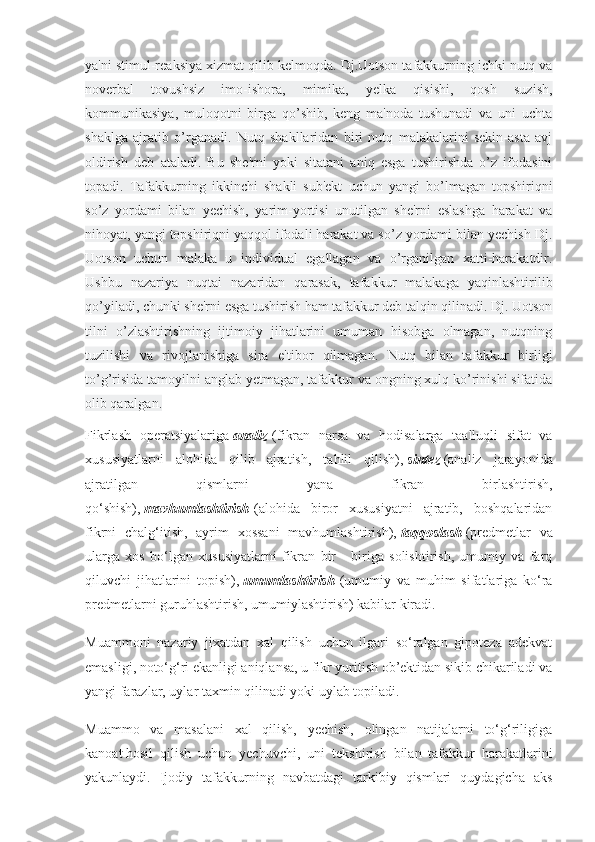 ya'ni stimul-reaksiya xizmat qilib kelmoqda. Dj.Uotson tafakkurning ichki nutq va
noverbal   tovushsiz   imo-ishora,   mimika,   yelka   qisishi,   qosh   suzish,
kommunikasiya,   muloqotni   birga   qo’shib,   keng   ma'noda   tushunadi   va   uni   uchta
shaklga   ajratib   o’rganadi.   Nutq   shakllaridan   biri   nutq   malakalarini   sekin-asta   avj
oldirish   deb   ataladi.   Bu   she'rni   yoki   sitatani   aniq   esga   tushirishda   o’z   ifodasini
topadi.   Tafakkurning   ikkinchi   shakli   sub'ekt   uchun   yangi   bo’lmagan   topshiriqni
so’z   yordami   bilan   yechish,   yarim-yortisi   unutilgan   she'rni   eslashga   harakat   va
nihoyat, yangi topshiriqni yaqqol ifodali harakat va so’z yordami bilan yechish Dj.
Uotson   uchun   malaka   u   individual   egallagan   va   o’rganilgan   xatti-harakatdir.
Ushbu   nazariya   nuqtai   nazaridan   qarasak,   tafakkur   malakaga   yaqinlashtirilib
qo’yiladi, chunki she'rni esga tushirish ham tafakkur deb talqin qilinadi. Dj. Uotson
tilni   o’zlashtirishning   ijtimoiy   jihatlarini   umuman   hisobga   olmagan,   nutqning
tuzilishi   va   rivojlanishiga   sira   e'tibor   qilmagan.   Nutq   bilan   tafakkur   birligi
to’g’risida tamoyilni anglab yetmagan, tafakkur va ongning xulq ko’rinishi sifatida
olib qaralgan.
Fikrlash   operatsiyalariga   analiz   (fikran   narsa   va   hodisalarga   taalluqli   sifat   va
xususiyatlarni   alohida   qilib   ajratish,   tahlil   qilish),   sintez   (analiz   jarayonida
ajratilgan   qismlarni   yana   fikran   birlashtirish,
qo‘shish),   mavhumlashtirish   (alohida   biror   xususiyatni   ajratib,   boshqalaridan
fikrni   chalg‘itish,   ayrim   xossani   mavhumlashtirish),   taqqoslash   (predmetlar   va
ularga   xos   bo‘lgan   xususiyatlarni   fikran   bir   -   biriga   solishtirish,   umumiy   va   farq
qiluvchi   jihatlarini   topish),   umumlashtirish   (umumiy   va   muhim   sifatlariga   ko‘ra
predmetlarni guruhlashtirish, umumiylashtirish) kabilar kiradi.
Muammoni   nazariy   jixatdan   xal   qilish   uchun   ilgari   so‘ralgan   gipoteza   adekvat
emasligi, noto‘g‘ri ekanligi aniqlansa, u fikr yuritish ob’ektidan sikib chikariladi va
yangi farazlar, uylar taxmin qilinadi yoki uylab topiladi.
Muammo   va   masalani   xal   qilish,   yechish,   olingan   natijalarni   to‘g‘riligiga
kanoat   hosil   qilish   uchun   yechuvchi ,   uni   tekshirish   bilan   tafakkur   harakatlarini
yakunlaydi.   Ijodiy   tafakkurning   navbatdagi   tarkibiy   qismlari   quydagicha   aks 