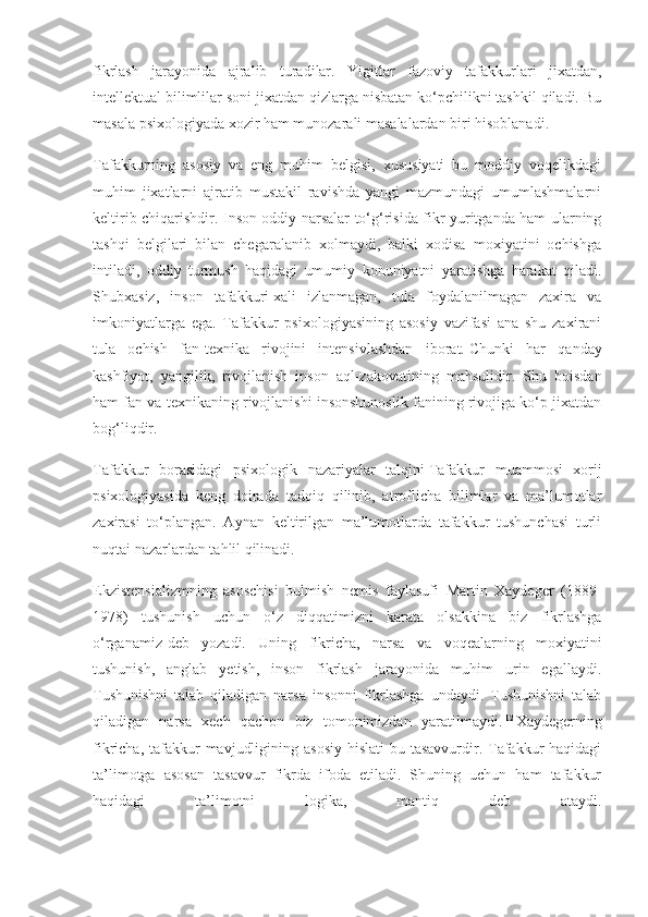 fikrlash   jarayonida   ajralib   turadilar.   Yigitlar   fazoviy   tafakkurlari   jixatdan,
intellektual bilimlilar soni jixatdan qizlarga nisbatan ko‘pchilikni tashkil qiladi. Bu
masala psixologiyada xozir ham munozarali masalalardan biri hisoblanadi.   11
Tafakkurning   asosiy   va   eng   muhim   belgisi,   xususiyati   bu   moddiy   voqelikdagi
muhim   jixatlarni   ajratib   mustakil   ravishda   yangi   mazmundagi   umumlashmalarni
keltirib chiqarishdir. Inson oddiy narsalar to‘g‘risida fikr yuritganda ham ularning
tashqi   belgilari   bilan   chegaralanib   xolmaydi,   balki   xodisa   moxiyatini   ochishga
intiladi,   oddiy   turmush   haqidagi   umumiy   konuniyatni   yaratishga   harakat   qiladi.
Shubxasiz,   inson   tafakkuri   xali   izlanmagan,   tula   foydalanilmagan   zaxira   va
imkoniyatlarga   ega.   Tafakkur   psixologiyasining   asosiy   vazifasi   ana   shu   zaxirani
tula   ochish   fan-texnika   rivojini   intensivlashdan   iborat.   Chunki   har   qanday
kashfiyot ,   yangilik,   rivojlanish   inson   aql-zakovatining   mahsulidir.   Shu   boisdan
ham fan va texnikaning rivojlanishi insonshunoslik fanining rivojiga ko‘p jixatdan
bog‘liqdir.
Tafakkur   borasidagi   psixologik   nazariyalar   talqini   Tafakkur   muammosi   xorij
psixologiyasida   keng   doirada   tadqiq   qilinib,   atroflicha   bilimlar   va   ma’lumotlar
zaxirasi   to‘plangan.   Aynan   keltirilgan   ma’lumotlarda   tafakkur   tushunchasi   turli
nuqtai nazarlardan tahlil qilinadi.
Ekzistensializmning   asoschisi   bulmish   nemis   faylasufi   Martin   Xaydeger   (1889-
1978)   tushunish   uchun   o‘z   diqqatimizni   karata   olsakkina   biz   fikrlashga
o‘rganamiz-deb   yozadi.   Uning   fikricha,   narsa   va   voqealarning   moxiyatini
tushunish,   anglab   yetish,   inson   fikrlash   jarayonida   muhim   urin   egallaydi.
Tushunishni   talab   qiladigan   narsa   insonni   fikrlashga   undaydi.   Tushunishni   talab
qiladigan   narsa   xech   qachon   biz   tomonimizdan   yaratilmaydi.   12  
Xaydegerning
fikricha, tafakkur  mavjudligining asosiy  hislati  bu tasavvurdir. Tafakkur  haqidagi
ta’limotga   asosan   tasavvur   fikrda   ifoda   etiladi.   Shuning   uchun   ham   tafakkur
haqidagi   ta’limotni   logika,   mantiq   deb   ataydi. 