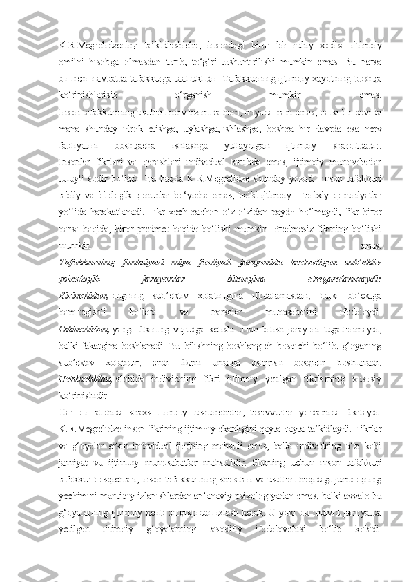 K.R.Megrelidzening   ta’kidlashicha,   insondagi   biror   bir   ruhiy   xodisa   ijtimoiy
omilni   hisobga   olmasdan   turib,   to‘g‘ri   tushuntirilishi   mumkin   emas.   Bu   narsa
birinchi navbatda tafakkurga taalluklidir. Tafakkurning ijtimoiy xayotning boshqa
ko‘rinishlarisiz   o‘rganish   mumkin   emas.
Inson tafakkurining usullari nerv tizimida ham, miyada ham emas, balki bir davrda
mana   shunday   idrok   etishga,   uylashga,   ishlashga ,   boshqa   bir   davrda   esa   nerv
faoliyatini   boshqacha   ishlashga   yullaydigan   ijtimoiy   sharoitdadir.
Insonlar   fikrlari   va   qarashlari   individual   tartibda   emas,   ijtimoiy   munosabatlar
tufayli   sodir   bo‘ladi.   Bu   haqda   K.R.Megrelidze   shunday   yozadi:   inson   tafakkuri
tabiiy   va   biologik   qonunlar   bo‘yicha   emas,   balki   ijtimoiy   -   tarixiy   qonuniyatlar
yo‘lida   harakatlanadi.   Fikr   xech   qachon   o‘z-o‘zidan   paydo   bo‘lmaydi,   fikr   biror
narsa   haqida,   biror   predmet   haqida   bo‘lishi   mumkin.   Predmesiz   fikrning   bo‘lishi
mumkin   emas.
Tafakkurning   funksiyasi   miya   faoliyati   jarayonida   kechadigan   sub’ektiv
psixologik   jarayonlar   bilangina   chegaralanmaydi:
Birinchidan,   ongning   sub’ektiv   xolatinigina   ifodalamasdan,   balki   ob’ektga
ham   tegishli   bo‘ladi   va   narsalar   munosabatini   ifodalaydi.
Ikkinchidan,   yangi   fikrning   vujudga   kelishi   bilan   bilish   jarayoni   tugallanmaydi,
balki   fakatgina   boshlanadi.   Bu   bilishning   boshlangich   bosqichi   bo‘lib,   g‘oyaning
sub’ektiv   xolatidir,   endi   fikrni   amalga   oshirish   bosqichi   boshlanadi.
Uchinchidan,   alohida   individning   fikri   ijtimoiy   yetilgan   fikrlarning   xususiy
ko‘rinishidir.
Har   bir   alohida   shaxs   ijtimoiy   tushunchalar,   tasavvurlar   yordamida   fikrlaydi.
K.R.Megrelidze inson fikrining ijtimoiy ekanligini qayta-qayta ta’kidlaydi. Fikrlar
va   g‘oyalar   erkin   individual   ijodning   mahsuli   emas,   balki   individning   o‘zi   kabi
jamiyat   va   ijtimoiy   munosabatlar   mahsulidir.   Shuning   uchun   inson   tafakkuri
tafakkur bosqichlari, inson tafakkurining shakllari va usullari haqidagi jumboqning
yechimini mantiqiy izlanishlardan an’anaviy   psixologiyadan emas , balki avvalo bu
g‘oyalarning ijtimoiy kelib chiqishidan izlash kerak. U yoki bu individ jamiyatda
yetilgan   ijtimoiy   g‘oyalarning   tasodifiy   ifodalovchisi   bo‘lib   koladi. 