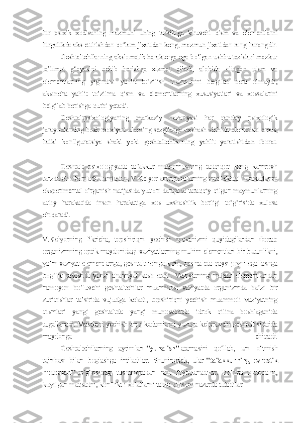 bir   psixik   xodisaning   mazmuni   uning   tarkibiga   kiruvchi   qism   va   elementlarni
birgalikda aks ettirishdan qo‘lam jixatidan keng, mazmun jixatidan rang-barangdir.
  Geshtaltchilarning aksiomatik harakterga ega bo‘lgan ushbu tezislari mazkur
ta’limot   g‘oyasini   ochib   berishga   xizmat   qiladi,   alohida   olingan   qism   va
elementlarning   yigindisi   yahlit   to‘zilish   mazmunini   belgilab   bera   olmaydi,
aksincha   yahlit   to‘zilma   qism   va   elementlarning   xususiyatlari   va   xossalarini
belgilab berishga qurbi yetadi.
  Geshtaltpsixologiyaning   markaziy   nazariyasi   har   qanday   psixologik
jarayonlarning bosh moxiyati ularning sezgilarga uxshash   alohida elemetlari emas ,
balki   konfiguratsiya   shakl   yoki   geshtaltchilarning   yahlit   yaratishidan   iborat.
  Geshtalt   psixologiyada   tafakkur   muammosining   tadqiqoti   keng   kamrovli
tarzda olib boriladi. Jumladan, V.Kelyor antropoidlarning intellektual harakatlarini
eksperimental o‘rganish natijasida yuqori darajada taraqqiy qilgan maymunlarning
aqliy   harakatida   inson   harakatiga   xos   uxshashlik   borligi   to‘g‘risida   xulosa
chiqaradi.
V.Kelyorning   fikricha,   topshiriqni   yechish   mexanizmi   quyidagilardan   iborat:
organizmning optik maydonidagi vaziyatlarning muhim elementlari bir butunlikni,
ya’ni vaziyat elementlariga, geshtalt ichiga kirib, geshtaltda qaysi joyni egallashga
bog‘liq   ravishda   yangi   ahamiyat   kasb   etadi.   Vaziyatning   muhim   elementlaridan
namoyon   bo‘luvchi   geshtaltchilar   muammosi   vaziyatda   organizmda   ba’zi   bir
zuriqishlar   ta’sirida   vujudga   keladi,   topshiriqni   yechish   muammoli   vaziyatning
qismlari   yangi   geshtaltda   yangi   munosabatda   idrok   qilina   boshlaganida
tugallanadi. Masalani yechish aniq kadamlarni yuzaga keltiruvchi geshtalt sifatida
maydonga   chiqadi.
  Geshtaltchilarning   ayrimlari   "yunalish"   atamasini   qo‘llab,   uni   o‘tmish
tajribasi   bilan   boglashga   intiladilar.   Shuningdek,   ular   "tafakkurning   evrestik
metodlari"   to‘g‘risidagi   tushunchadan   ham   foydalanadilar.   Bo‘nda   materialni,
kuyilgan maqsadni, konfliktli xolatlarni tahlil qilishni nazarda tutadilar. 