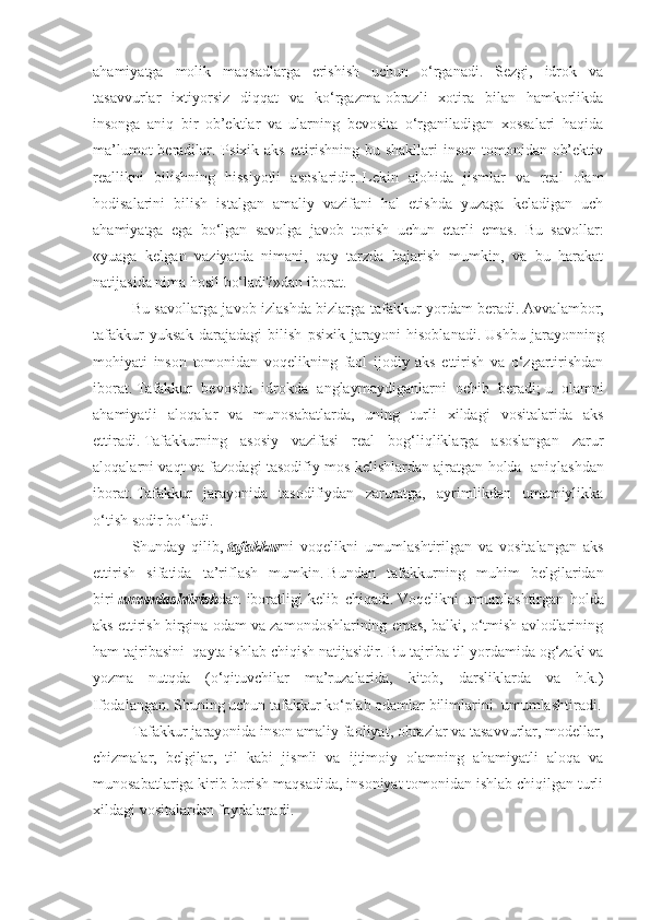 ahamiyatga   molik   maqsadlarga   erishish   uchun   o‘rganadi.   Sezgi,   idrok   va
tasavvurlar   ixtiyorsiz   diqqat   va   ko‘rgazma-obrazli   xotira   bilan   hamkorlikda
insonga   aniq   bir   ob’ektlar   va   ularning   bevosita   o‘rganiladigan   xossalari   haqida
ma’lumot  beradilar. Psixik aks ettirishning bu shakllari  inson tomonidan ob’ektiv
reallikni   bilishning   hissiyotli   asoslaridir .   Lekin   alohida   jismlar   va   real   olam
hodisalarini   bilish   istalgan   amaliy   vazifani   hal   etishda   yuzaga   keladigan   uch
ahamiyatga   ega   bo‘lgan   savolga   javob   topish   uchun   etarli   emas.   Bu   savollar:
«yuaga   kelgan   vaziyatda   nimani,   qay   tarzda   bajarish   mumkin,   va   bu   harakat
natijasida nima hosil bo‘ladi?»dan iborat.
Bu savollarga javob izlashda bizlarga tafakkur yordam beradi .   Avvalambor,
tafakkur   yuksak   darajadagi   bilish   psixik   jarayoni   hisoblanadi .   Ushbu   jarayonning
mohiyati   inson   tomonidan   voqelikning   faol   ijodiy   aks   ettirish   va   o‘zgartirishdan
iborat .   T afakkur   bevosita   idrokda   anglaymaydiganlarni   ochib   beradi ;   u   olamni
ahamiyatli   aloqalar   va   munosabatlarda,   uning   turli   xildagi   vositalarida   aks
ettiradi .   Tafakkurning   asosiy   vazifasi   real   bog‘liqliklarga   asoslangan   zarur
aloqalarni vaqt va fazodagi tasodifiy mos kelishlardan ajratgan holda     aniqlashdan
iborat .   Tafakkur   jarayonida   tasodifiydan   zaruratga,   ayrimlikdan   umumiylikka
o‘tish sodir bo‘ladi .
S h unday   qilib ,   tafakkur ni   voqelikni   umumlashtirilgan   va   vositalangan   aks
ettirish   sifatida   ta’riflash   mumkin .   Bundan   tafakkurning   muhim   belgilaridan
biri   umumlashtirish dan   iboratligi   kelib   chiqadi .   Voqelikni   umumlashtirgan   holda
aks ettirish birgina odam va zamondoshlarining emas, balki, o‘tmish avlodlarining
ham tajribasini    qayta ishlab chiqish natijasidir .   Bu tajriba til yordamida og‘zaki va
yozma   nutqda   (o‘qituvchilar   ma’ruzalarida,   kitob,   darsliklarda   va   h.k.)
Ifodalangan. Shuning uchun tafakkur ko‘plab odamlar bilimlarini    umumlashtiradi.
Tafakkur jarayonida inson amaliy faoliyat, obrazlar va tasavvurlar, modellar,
chizmalar,   belgilar,   til   kabi   jismli   va   ijtimoiy   olamning   ahamiyatli   aloqa   va
munosabatlariga kirib borish maqsadida, insoniyat tomonidan ishlab chiqilgan turli
xildagi vositalardan foydalanadi . 