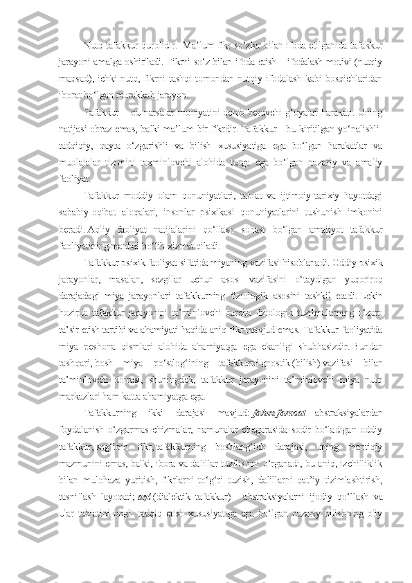 Nutq tafakkur qurolidir.     Ma’lum fikr so‘zlar bilan ifoda etilganida tafakkur
jarayoni amalga oshiriladi. Fikrni so‘z bilan ifoda etish – ifodalash motivi (nutqiy
maqsad),   ichki   nutq,   fikrni   tashqi   tomondan   nutqiy   ifodalash   kabi   bosqichlaridan
iborat bo‘lgan murakkab jarayon.
T afakkur   – bu  narsalar  mohiyatini   ochib beruvchi   g‘oyalar  harakati.  Uning
natijasi  obraz emas, balki  ma’lum  bir  fikrdir .   Tafakkur   –   bu kiritilgan yo‘nalishli-
tadqiqiy,   qayta   o‘zgarishli   va   bilish   xususiyatiga   ega   bo‘lgan   harakatlar   va
muolajalar   tizimini   taxminlovchi   alohida   turga   ega   bo‘lgan   nazariy   va   amaliy
faoliyat .
Tafakkur   moddiy   olam   qonuniyatlari,   tabiat   va   ijtimoiy-tarixiy   hayotdagi
sababiy-oqibat   aloqalari,   insonlar   psixikasi   qonuniyatlarini   tushunish   imkonini
beradi .   Aqliy   faoliyat   natijalarini   qo‘llash   sohasi   bo‘lgan   amaliyot   tafakkur
faoliyatining manbai bo‘lib xizmat qiladi .
Tafakkur psixik faoliyat sifatida miyaning vazifasi hisoblanadi .   Oddiy psixik
jarayonlar,   masalan,   sezgilar   uchun   asos     vazifasini   o‘taydigan   yuqoriroq
darajadagi   miya   jarayonlari   tafakkurning   fiziologik   asosini   tashkil   etadi .   Lekin
hozirda   tafakkur   jarayonini   ta’minlovchi   barcha   fiziologik   tuzilmalarning   o‘zaro
ta’sir etish tartibi va ahamiyati haqida aniq fikr mavjud emas.   Tafakkur faoliyatida
miya   peshona   qismlari   alohida   ahamiyatga   ega   ekanligi   shubhasizdir .   Bundan
tashqari ,   bosh   miya   po‘stlog‘ining   tafakkurni   gnostik   ( bilish )   vazifasi   bilan
ta’minlovchi   doirasi,   shuningdek,   tafakkur   jarayonini   ta’minlovchi   miya   nutq
markazlari ham katta ahamiyatga ega .
Tafakkurning   ikki   darajasi   mavjud :   fahm-farosat   –   abstraksiyalardan
foydalanish   o‘zgarmas   chizmalar,   namunalar   chegarasida   sodir   bo‘ladigan   oddiy
tafakkur ,   sog‘lom   fikr ,   tafakkurning   boshlang‘ich   darajasi,   uning   mantiqiy
mazmunini emas, balki, ibora va dalillar tuzilishini o‘rganadi, bu aniq, izchilliklik
bilan   mulohaza   yuritish,   fikrlarni   to‘g‘ri   tuzish,   dalillarni   qat’iy   tizimlashtirish,
tasniflash   layoqati ;   aql   (dialektik   tafakkur )   –   abstraksiyalarni   ijodiy   qo‘llash   va
ular   tabiatini   ongli   tadqiq   etish   xususiyatiga   ega   bo‘lgan   nazariy   bilishning   oliy 