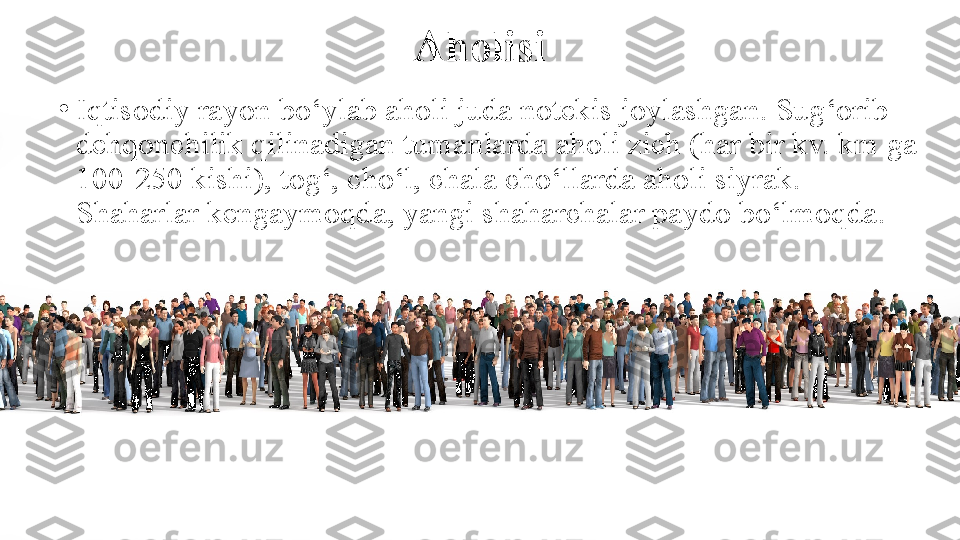 Aholisi
•
Iqtisodiy rayon bo‘ylab aholi juda notekis joylashgan. Sug‘orib 
dehqonchilik qilinadigan tumanlarda aholi zich (har bir kv. km ga 
100-250 kishi), tog‘, cho‘l, chala cho‘llarda aholi siyrak. 
Shaharlar kengaymoqda, yangi shaharchalar paydo bo‘lmoqda. 