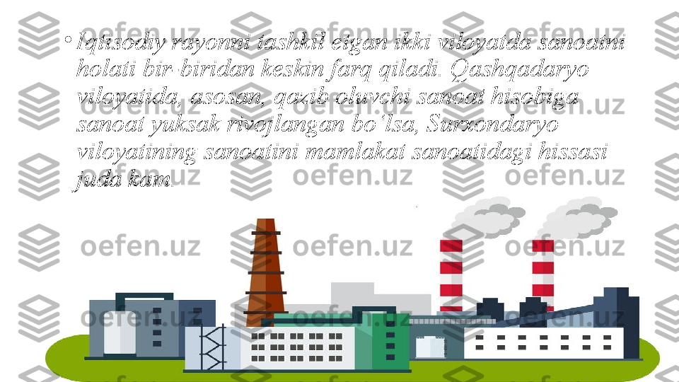 •
Iqtisodiy rayonni tashkil etgan ikki viloyatda sanoatni 
holati bir-biridan keskin farq qiladi. Qashqadaryo 
viloyatida, asosan, qazib oluvchi sanoat hisobiga 
sanoat yuksak rivojlangan bo‘lsa, Surxondaryo 
viloyatining sanoatini mamlakat sanoatidagi hissasi 
juda kam. 