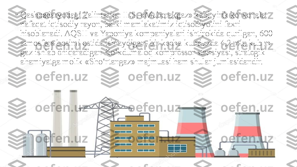 •
Qashqadaryodagi Talimarjon IES, «Muborakgaz» kabi yirik korxonalar 
nafaqat iqtisodiy rayon, balki mamlakatimiz iqtisodiyotini faxri 
hisoblanadi. AQSH va Yaponiya kompaniyalari ishtirokida qurilgan, 600 
atmosfera bosimi ostida ishlaydigan, bir kecha-kunduzda 4,2 mln kub m 
gaz ishlab chiqaradigan Ko‘kdumaloq kompressor stansiyasi, strategik 
ahamiyatga molik «Sho‘rtangaz» majmuasi ham shular jumlasidandir. 