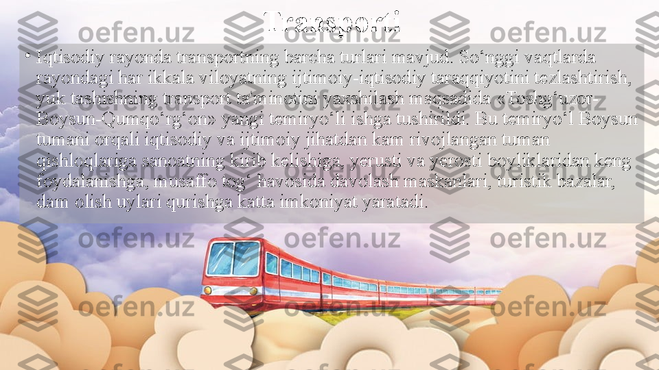 Transporti
•
Iqtisodiy rayonda transportning barcha turlari mavjud. So‘nggi vaqtlarda 
rayondagi har ikkala viloyatning ijtimoiy-iqtisodiy taraqqiyotini tezlashtirish, 
yuk tashishning transport ta'minotini yaxshilash maqsadida «Toshg‘uzor-
Boysun-Qumqo‘rg‘on» yangi temiryo‘li ishga tushirildi. Bu temiryo‘l Boysun 
tumani orqali iqtisodiy va ijtimoiy jihatdan kam rivojlangan tuman 
qishloqlariga sanoatning kirib kelishiga, yerusti va yerosti boyliklaridan keng 
foydalanishga, musaffo tog‘ havosida davolash maskanlari, turistik bazalar, 
dam olish uylari qurishga katta imkoniyat yaratadi.   