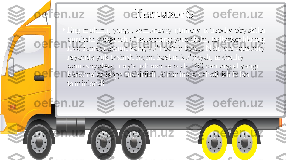 Transporti
•
Eng muhimi, yangi, zamonaviy ijtimoiy-iqtisodiy obyektlar 
qurilishi yangi ish o‘rinlarining yaratilishi, tadbirkorlikning 
rivojlanishi uchun keng yo‘l ochib berdi. Natijada iqtisodiy 
rayonda yuk tashish hajmi keskin ko‘paydi, mahalliy 
xomashyolarni qayta ishlash asosida 100 dan ziyod yangi 
korxonalar ishga tushirildi, o‘n minglab aholi ish bilan 
ta'minlandi. 