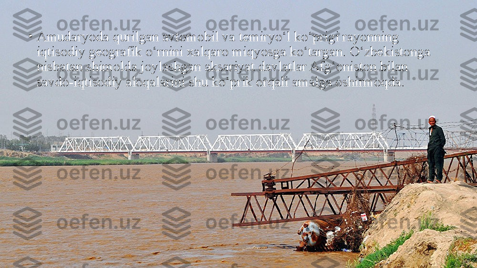 •
Amudaryoda qurilgan avtomobil va temiryo‘l ko‘prigi rayonning 
iqtisodiy geografik o‘rnini xalqaro miqyosga ko‘targan. O‘zbekistonga 
nisbatan shimolda joylashgan aksariyat davlatlar Afg‘oniston bilan 
savdo-iqtisodiy aloqalarini shu ko‘prik orqali amalga oshirmoqda. 