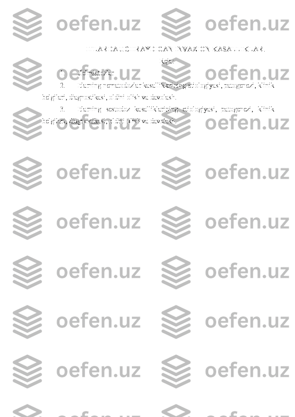ITLARDA UCHRAYDIGAN INVAZION KASALLIKLAR .
Reja:
1. Gelmintozlar
2. Itlarning  n ematodozlar  kasalliklarining  etiologiya si , patogenez i , klinik
belgilar i , diagnostikasi, oldini olish va davolash.
3. Itlarning   sestodoz   kasalliklarining   etiologiya si ,   patogenez i ,   klinik
belgilar i , diagnostikasi, oldini olish va davolash. 