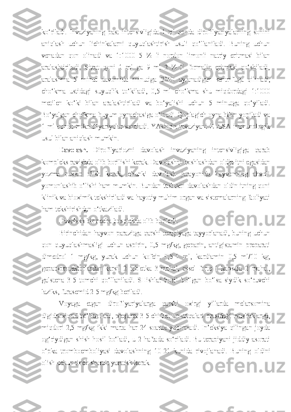 ko‘riladi.   Invaziyaning   past   intensivligida   1   ml   qonda   dirofilyariyalarning   sonini
aniqlash   uchun   lichinkalarni   quyuqlashtirish   usuli   qo‘llaniladi.   Buning   uchun
venadan   qon   olinadi   va   1:1000   5   %   li   nordon   limonli   natriy   eritmasi   bilan
aralashtiriladi.   Sitrat   qoni   1   ml   ga   9   ml   2   %   li   formalin   eritmasi   qo‘shiladi,
aralashma   5   minut   davomida   minutiga   2000   aylanadigan   sentrifuga   qilinadi,
cho‘kma   ustidagi   suyuqlik   to‘kiladi,   0,5   ml   cho‘kma   shu   miqdordagi   1:1000
metilen   ko‘ki   bilan   aralashtiriladi   va   bo‘yalishi   uchun   5   minutga   qo‘yiladi.
Bo‘yalgan cho‘kma buyum oynachasiga olinadi. Qoplagich oyna bilan yopiladi va
1 ml qonda mikrofilyariyalar sanaladi. YAshirin invaziyani ELLSA immunologik
usul bilan aniqlash mumkin.
Davolash.   Dirofilyariozni   davolash   invaziyaning   intensivligiga   qarab
kompleks ravishda olib borilishi kerak. Davolashni boshlashdan oldin itni egasidan
yozma   ruxsat   olish   kerak,   chunki   davolash   jarayonida   hayvonning   ahvoli
yomonlashib o‘lishi ham mumkin. Bundan tashqari davolashdan oldin itning qoni
klinik va bioximik tekshiriladi va hayotiy muhim organ va sistemalarning faoliyati
ham tekshirishdan o‘tkaziladi.
Davolash bir necha bosqichda olib boriladi.
Birinchidan hayvon parazitga qarshi  terapiyaga tayyorlanadi, buning uchun
qon   quyuqlashmasligi   uchun   aspirin,   0,5   mg/kg,   geparin,   antigistamin   preparati
dimedrol   1   mg/kg,   yurak   uchun   kofein   0,5-1   ml,   kardiamin   0,5   ml/10   kg,
gepatoprotektorlardan   karsil   2   tabletka   3   mahal,   essel   forte   1   kapsula   2   mahal,
galstena   3-5   tomchi   qo‘llaniladi.   SHishlar   hosil   bo‘lgan   bo‘lsa   siydik   so‘ruvchi
laziks, furasemid 2-5 mg/kg beriladi.
Voyaga   etgan   dirofilyariyalarga   qarshi   oxirgi   yillarda   melarsomina
digidroxlorid qo‘llaniladi, preparat 3-5 chi bel umurtqalari orasidagi mushaklarga,
miqdori   2,5   mg/kg   ikki   marta   har   24   soatda   yuboriladi.   In’eksiya   qilingan   joyda
og‘riydigan  shish   hosil   bo‘ladi,   u  2   haftada   so‘riladi.  Bu   terapiyani   jiddiy   asorati
o‘pka   tromboemboliyasi   davolashning   10-21   kunida   rivojlanadi.   Buning   oldini
olish uchun tinch sharoit yaratish kerak. 