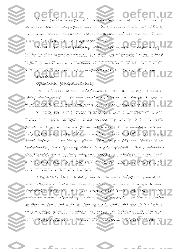 Mikrofilyaritsid   terapiyani   3-4   haftadan   keyin   qo‘llash   mumkin,   buning
uchun ivermektin teri ostiga yuboriladi, 1 ml 50 kg t.v, brovermektin 0,2-0,4/10 kg
t.v.,   bundan   tashqari   milbemitsin   oksim,   moksidektin   qo‘llash   mumkin.   Dironet
preparati 1 tabletka 10 kg t.v., suspenziyasi 1 ml/kg.
Oldini   olish.   Dirofilyariozning   oldini   olish   maqsadida   chivinlar   paydo
bo‘lishdan oldin ivermektin preparati yuboriladi, keyin har oyda 1 marta, oxirgisi
noyabr   oyida   beriladi.   SHu   maqsadda   dironet   preparatini   qo‘llash   ham   mumkin,
chivinlarni uchishdan oldin, keyin har oydaa va oxirgisi noyabr oyida beriladi.
Sestodozlar
Difillobotrioz (Diphyllobothriosis)
Itlar   difillobotriozining   qo‘zg‘atuvchisi   har   xil   turdagi   sestodalar
Diphyllobothrium avlodi. Ko‘proq keng lentets D.latum turi uchraydi. Bu sestoda
itlarda parazitlik qiladi. odamlarga ham yuqadi. Ingichka ichakda joylashadi.
Morfologiyasi . Keng  lentetsning tanasi juda uzun. Odam organizmida 9 m,
itlarda   6   m   gacha   uchraydi.   Lentets   skoleksining   uzunligi   2-3   mm,   ikkita
yoriqsimon   so‘rg‘ichi   bor,   ular   yordamida   ichakning   shilliq   pardasiga   berkiladi.
Bo‘yin qismi juda ingichka. Ko‘p sonli urug‘donlar (700-800) bo‘g‘ini yonboshida
dorsal   joylashadi.   Har   bir   yuo‘g‘inda   ikkita   jinsiy   teshik   bor:   kindikniki   va
bachadonniki,   ular   bo‘g‘inning   oldingi   choragida   joylashadi.   Juft   tuxumdonning
shakli kapalak qanotiday, bo‘yinning orqa qirrasiga yaqin joylashadi. Bachadon 4-
8 ilmoqdan tuzilgan. Tuxumi  oval  shaklda.  Uzunligi  0,063-0,073 mm, eni  0,042-
0,052 mm, qopqoqcha bilan qoplangan. 
Rivojlanishi .   Keng     lentets   yordamchi   va   oraliq   xo‘jayinning   aralashishi
bilan   rivojlanadi.   Tuxumlari   itlarning   axlati   bilan   tashqi   muhitga   chiqadi.
Keyinchalik   rivojlanishi   uchun   ular   suvga   tushishi   kerak,   unda   kipriklar   bilan
qoplangan   qurtchalar-koratsidiyalar   chiqadi.   Suv   havzasida   qisqichbaqa   sikloplar
va   diantomuslar   ularni   yutib   va   ularning   tagida   kipriklarini   tashlab   2-3   haftada
protserokoidga   aylanadi.   YUqtirgan   qisqichbaqalarni   baliqlar   yutadi,   ular   hazm
bo‘lib   protserkoidlar   ichak   devoridan   o‘tib   mushaklar,   jigar,   tuxumdonga   o‘tib 