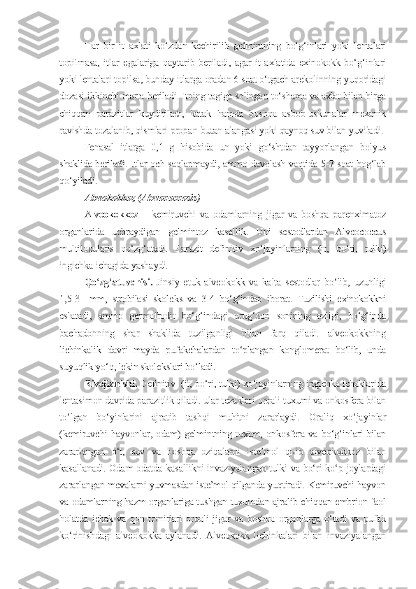 Har   bir   it   axlati   ko‘zdan   kechirilib   gelmintning   bo‘g‘inlari   yoki   lentalari
topilmasa,   itlar   egalariga   qaytarib   beriladi,   agar   it   axlatida   exinokokk   bo‘g‘inlari
yoki lentalari topilsa, bunday itlarga oradan 6 soat o‘tgach arekolinning yuqoridagi
dozasi ikkinchi marta beriladi. Itning tagiga solingan to‘shama va axlat bilan birga
chiqqan   parazitlar   kuydiriladi,   katak   hamda   boshqa   asbob-uskunalar   mexanik
ravishda tozalanib, qismlari propan-butan alangasi yoki qaynoq suv bilan yuviladi.
Fenasal   itlarga   0,1   g   hisobida   un   yoki   go‘shtdan   tayyorlangan   bolyus
shaklida beriladi. Itlar och saqlanmaydi, ammo davolash vaqtida 5-7 soat bog‘lab
qo‘yiladi.
Alveokokkoz (Alveococcosis)
Alveokokkoz   –   kemiruvchi   va   odamlarning   jigar   va   boshqa   parenximatoz
organlarida   uchraydigan   gelmintoz   kasallik.   Uni   sestodlardan   Alveococcus
multilocularis   qo‘zg‘atadi.   Parazit   definitiv   xo‘jayinlarning   (it,   bo‘ri,   tulki)
ingichka ichagida yashaydi.
Qo‘zg‘atuvchisi.   Jinsiy   etuk   alveokokk   va   kalta   sestodlar   bo‘lib,   uzunligi
1,5-3     mm,   strobilasi   skoleks   va   3-4   bo‘g‘indan   iborat.   Tuzilishi   exinokokkni
eslatadi,   ammo   germafrodit   bo‘g‘indagi   urug‘don   sonining   ozligi,   bo‘g‘inda
bachadonning   shar   shaklida   tuzilganligi   bilan   farq   qiladi.   alveokokkning
lichinkalik   davri   mayda   pufakchalardan   to‘plangan   konglomerat   bo‘lib,   unda
suyuqlik yo‘q, lekin skolekslari bo‘ladi.
Rivojlanishi.  Definitiv  (it, bo‘ri, tulki) xo‘jayinlarning ingichka ichaklarida
lentasimon davrida parazitlik qiladi. ular tezaklari orqali tuxumi va onkosfera bilan
to‘lgan   bo‘yinlarini   ajratib   tashqi   muhitni   zararlaydi.   Oraliq   xo‘jayinlar
(kemiruvchi   hayvonlar,   odam)   gelmintning   tuxum,   onkosfera   va   bo‘g‘inlari   bilan
zararlangan   o‘t,   suv   va   boshqa   oziqalarni   iste’mol   qilib   alveokokkoz   bilan
kasallanadi. Odam odatda kasallikni invaziyalangan tulki va bo‘ri ko‘p joylardagi
zararlangan mevalarni yuvmasdan iste’mol qilganda yuqtiradi. Kemiruvchi hayvon
va odamlarning hazm organlariga tushgan tuxumdan ajralib chiqqan embrion faol
holatda   ichak   va   qon   tomirlari   orqali   jigar   va   boshqa   organlarga   o‘tadi   va   pufak
ko‘rinishdagi   alveokokka   aylanadi.   Alveokokk   lichinkalari   bilan   invaziyalangan 