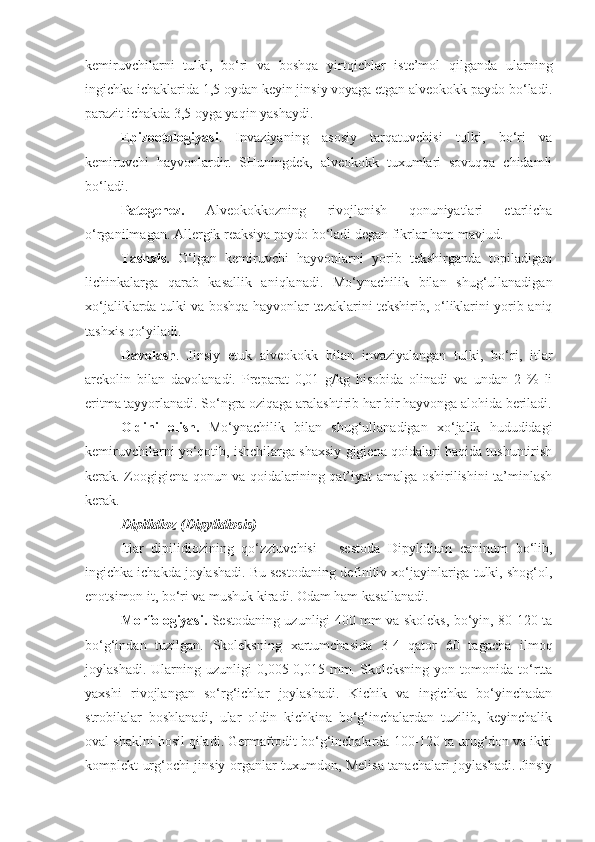 kemiruvchilarni   tulki,   bo‘ri   va   boshqa   yirtqichlar   iste’mol   qilganda   ularning
ingichka ichaklarida 1,5 oydan keyin jinsiy voyaga etgan alveokokk paydo bo‘ladi.
parazit ichakda 3,5 oyga yaqin yashaydi.
Epizootologiyasi .   Invaziyaning   asosiy   tarqatuvchisi   tulki,   bo‘ri   va
kemiruvchi   hayvonlardir.   SHuningdek,   alveokokk   tuxumlari   sovuqqa   chidamli
bo‘ladi.
Patogenez.   Alveokokkozning   rivojlanish   qonuniyatlari   etarlicha
o‘rganilmagan. Allergik reaksiya paydo bo‘ladi degan fikrlar ham mavjud.
Tashxis.   O‘lgan   kemiruvchi   hayvonlarni   yorib   tekshirganda   topiladigan
lichinkalarga   qarab   kasallik   aniqlanadi.   Mo‘ynachilik   bilan   shug‘ullanadigan
xo‘jaliklarda tulki va boshqa hayvonlar tezaklarini tekshirib, o‘liklarini yorib aniq
tashxis qo‘yiladi.
Davolash .   Jinsiy   etuk   alveokokk   bilan   invaziyalangan   tulki,   bo‘ri,   itlar
arekolin   bilan   davolanadi.   Preparat   0,01   g/kg   hisobida   olinadi   va   undan   2   %   li
eritma tayyorlanadi. So‘ngra oziqaga aralashtirib har bir hayvonga alohida beriladi.
Oldini   olish.   Mo‘ynachilik   bilan   shug‘ullanadigan   xo‘jalik   hududidagi
kemiruvchilarni yo‘qotib, ishchilarga shaxsiy gigiena qoidalari haqida tushuntirish
kerak. Zoogigiena qonun va qoidalarining qat’iyat amalga oshirilishini ta’minlash
kerak.
Dipilidioz (Dipylidiosis)
Itlar   dipilidiozining   qo‘zztuvchisi   –   sestoda   Dipylidium   caninum   bo‘lib,
ingichka ichakda joylashadi. Bu sestodaning definitiv xo‘jayinlariga tulki, shog‘ol,
enotsimon it, bo‘ri va mushuk kiradi. Odam ham kasallanadi.
Morfologiyasi.   Sestodaning uzunligi 400 mm va skoleks, bo‘yin, 80-120 ta
bo‘g‘indan   tuzilgan.   Skoleksning   xartumchasida   3-4   qator   60   tagacha   ilmoq
joylashadi.   Ularning   uzunligi   0,005-0,015   mm.   Skoleksning   yon   tomonida   to‘rtta
yaxshi   rivojlangan   so‘rg‘ichlar   joylashadi.   Kichik   va   ingichka   bo‘yinchadan
strobilalar   boshlanadi,   ular   oldin   kichkina   bo‘g‘inchalardan   tuzilib,   keyinchalik
oval shaklni hosil qiladi. Germafrodit bo‘g‘inchalarda 100-120 ta urug‘don va ikki
komplekt urg‘ochi jinsiy organlar tuxumdon, Melisa tanachalari joylashadi. Jinsiy 