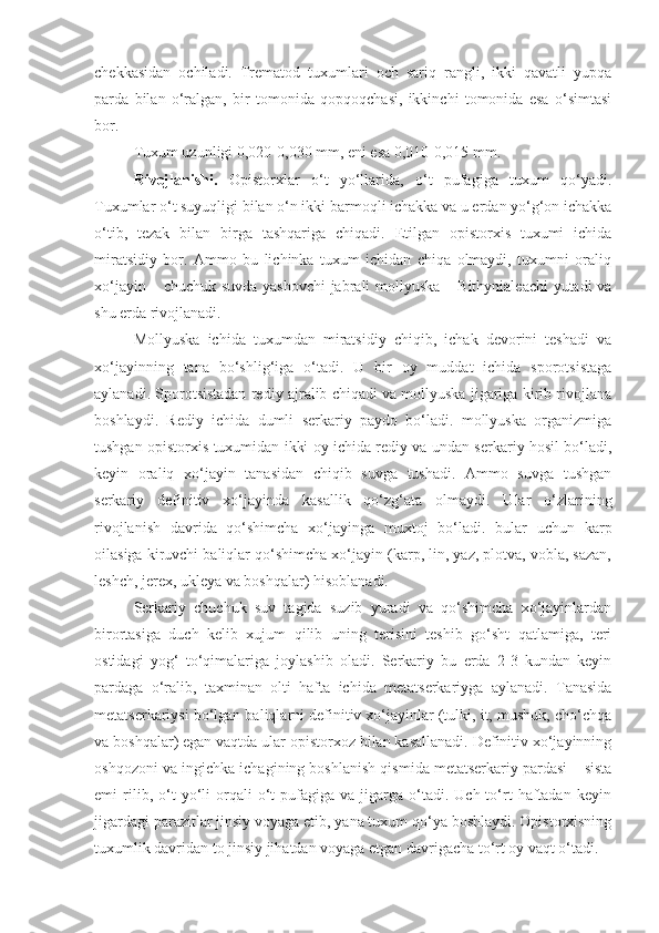 chekkasidan   ochiladi.   Trematod   tuxumlari   och   sariq   rangli,   ikki   qavatli   yupqa
parda   bilan   o‘ralgan,   bir   tomonida   qopqoqchasi,   ikkinchi   tomonida   esa   o‘simtasi
bor.
Tuxum uzunligi 0,020-0,030 mm, eni esa 0,010-0,015 mm.
Rivojlanishi.   Opistorxlar   o‘t   yo‘llarida,   o‘t   pufagiga   tuxum   qo‘yadi.
Tuxumlar o‘t suyuqligi bilan o‘n ikki barmoqli ichakka va u erdan yo‘g‘on ichakka
o‘tib,   tezak   bilan   birga   tashqariga   chiqadi.   Etilgan   opistorxis   tuxumi   ichida
miratsidiy   bor.   Ammo   bu   lichinka   tuxum   ichidan   chiqa   olmaydi,   tuxumni   oraliq
xo‘jayin – chuchuk suvda yashovchi  jabrali mollyuska – Bithynialeachi yutadi va
shu erda rivojlanadi.
Mollyuska   ichida   tuxumdan   miratsidiy   chiqib,   ichak   devorini   teshadi   va
xo‘jayinning   tana   bo‘shlig‘iga   o‘tadi.   U   bir   oy   muddat   ichida   sporotsistaga
aylanadi. Sporotsistadan rediy ajralib chiqadi va mollyuska jigariga kirib rivojlana
boshlaydi.   Rediy   ichida   dumli   serkariy   paydo   bo‘ladi.   mollyuska   organizmiga
tushgan opistorxis tuxumidan ikki oy ichida rediy va undan serkariy hosil bo‘ladi,
keyin   oraliq   xo‘jayin   tanasidan   chiqib   suvga   tushadi.   Ammo   suvga   tushgan
serkariy   definitiv   xo‘jayinda   kasallik   qo‘zg‘ata   olmaydi.   Ular   o‘zlarining
rivojlanish   davrida   qo‘shimcha   xo‘jayinga   muxtoj   bo‘ladi.   bular   uchun   karp
oilasiga kiruvchi baliqlar qo‘shimcha xo‘jayin (karp, lin, yaz, plotva, vobla, sazan,
leshch, jerex, ukleya va boshqalar) hisoblanadi.
Serkariy   chuchuk   suv   tagida   suzib   yuradi   va   qo‘shimcha   xo‘jayinlardan
birortasiga   duch   kelib   xujum   qilib   uning   terisini   teshib   go‘sht   qatlamiga,   teri
ostidagi   yog‘   to‘qimalariga   joylashib   oladi.   Serkariy   bu   erda   2-3   kundan   keyin
pardaga   o‘ralib,   taxminan   olti   hafta   ichida   metatserkariyga   aylanadi.   Tanasida
metatserkariysi bo‘lgan baliqlarni definitiv xo‘jayinlar (tulki, it, mushuk, cho‘chqa
va boshqalar) egan vaqtda ular opistorxoz bilan kasallanadi. Definitiv xo‘jayinning
oshqozoni va ingichka ichagining boshlanish qismida metatserkariy pardasi – sista
emi   rilib,  o‘t   yo‘li   orqali   o‘t   pufagiga  va   jigarga  o‘tadi.  Uch-to‘rt   haftadan   keyin
jigardagi parazitlar jinsiy voyaga etib, yana tuxum qo‘ya boshlaydi. Opistorxisning
tuxumlik davridan to jinsiy jihatdan voyaga etgan davrigacha to‘rt oy vaqt o‘tadi. 