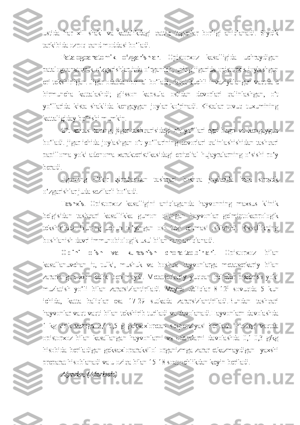 ustida   har   xil   shakl   va   kattalikdagi   qattiq   tugunlar   borligi   aniqlanadi.   Siydik
tarkibida ozroq qand moddasi bo‘ladi.
Patalogoanatomik   o‘zgarishlar .   Opistorxoz   kasalligida   uchraydigan
patalogoanatomik o‘zgarishlar itda o‘rganilib, uning jigarida opistorxis joylashgan
eri tekshirilgan. Jigar odatda normal bo‘ladi, faqat kuchli invaziyalangan vaqtda u
birmuncha   kattalashdi;   glisson   kapsula   ostidan   devorlari   qalinlashgan,   o‘t
yo‘llarida   kista   shaklida   kengaygan   joylar   ko‘rinadi.   Kistalar   tovuq   tuxumining
kattaligiday bo‘lishi mumkin.
O‘t   xaltasi   tarang,   jigar   tashqarisidagi   o‘t   yo‘llari   egri-bugri   va   kengaygan
bo‘ladi. jigar ichida joylashgan o‘t yo‘llarining devorlari qalinlashishidan tashqari
papilloma   yoki   adenoma   xarakteristikasidagi   epitelial   hujayralarning   o‘sishi   ro‘y
beradi.
Jigarning   o‘tkir   qirralaridan   tashqari   boshqa   joylarida   ham   sirrotik
o‘zgarishlar juda sezilarli bo‘ladi.
Tashxis .   Opistorxoz   kasalligini   aniqlaganda   hayvonning   maxsus   klinik
belgisidan   tashqari   kasallikka   gumon   qilingan   hayvonlar   gelmintokaprologik
tekshiriladi.   Buning   uchun   to‘yingan   osh   tuzi   eritmasi   ishlatildi.   Kasallikning
boshlanish davri immunobiologik usul bilan ham aniqlanadi.
Oldini   olish   va   kurashish   chora-tadbirlari .   Opistorxoz   bilan
kasallanuvchan   it,   tulki,   mushuk   va   boshqa   hayvonlarga   metatserkariy   bilan
zararlangan   xom   baliq   berilmaydi.   Metatserkariy   yuqqan   baliqlar   pishirish   yoki
muzlatish   yo‘li   bilan   zararsizlantiriladi.   Mayda   daliqlar   8-12 0
  sovuqda   5   kun
ichida,   katta   baliqlar   esa   17-29   sutkada   zararsizlantiriladi.Bundan   tashqari
hayvonlar vaqt-vaqti bilan tekshirib turiladi va davolanadi.Hayvonlarn davolashda
1   kg   tirik   vaznga   0,4-0,5   g   geksaxloretan   suspenziyasi   beriladi.   Hozirgi   vaqtda
opistorxoz   bilan   kasallangan   hayvonlarni   va   odamlarni   davolashda   0,1-0,3   g/kg
hisobida   beriladigan   geksaxloparaksilol   organizmga   zarar   etkazmaydigan     yaxshi
preparat hisoblanadi va u oziqa bilan 15-18 soat ochlikdan keyin beriladi.
Alyarioz (Alariosis) 