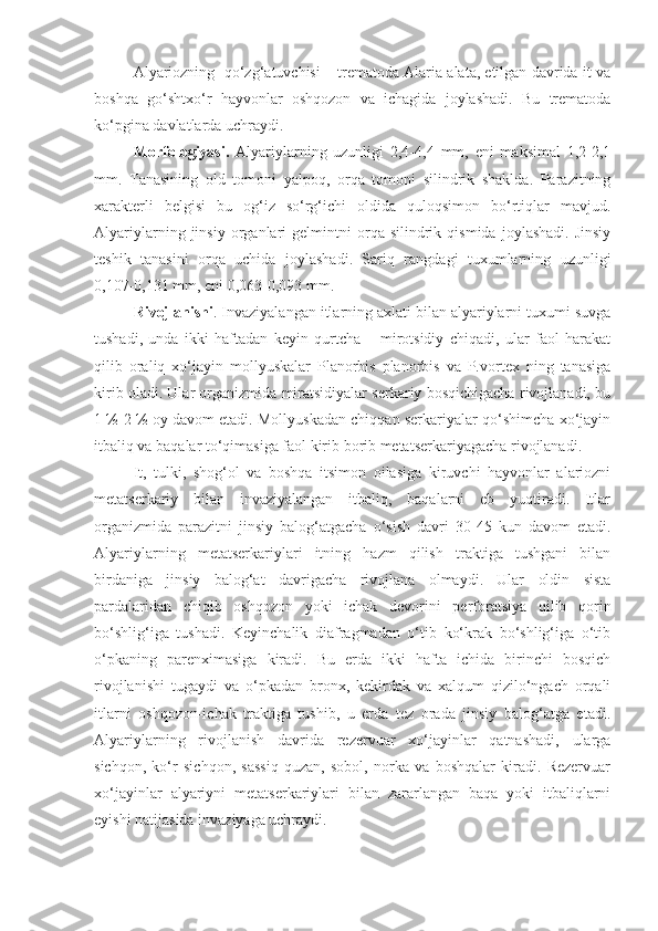 Alyariozning  qo‘zg‘atuvchisi – trematoda Alaria alata, etilgan davrida it va
boshqa   go‘shtxo‘r   hayvonlar   oshqozon   va   ichagida   joylashadi.   Bu   trematoda
ko‘pgina davlatlarda uchraydi.
Morfologiyasi.   Alyariylarning   uzunligi   2,4-4,4   mm,   eni   maksimal   1,2-2,1
mm.   Tanasining   old   tomoni   yalpoq,   orqa   tomoni   silindrik   shaklda.   Parazitning
xarakterli   belgisi   bu   og‘iz   so‘rg‘ichi   oldida   quloqsimon   bo‘rtiqlar   mavjud.
Alyariylarning   jinsiy   organlari   gelmintni   orqa   silindrik   qismida   joylashadi.   Jinsiy
teshik   tanasini   orqa   uchida   joylashadi.   Sariq   rangdagi   tuxumlarning   uzunligi
0,107-0,131 mm, eni 0,063-0,093 mm.
Rivojlanishi . Invaziyalangan itlarning axlati bilan alyariylarni tuxumi suvga
tushadi,   unda   ikki   haftadan   keyin   qurtcha   –   mirotsidiy   chiqadi,   ular   faol   harakat
qilib   oraliq   xo‘jayin   mollyuskalar   Planorbis   planorbis   va   P.vortex   ning   tanasiga
kirib oladi. Ular organizmida miratsidiyalar serkariy bosqichigacha rivojlanadi, bu
1 ½-2 ½ oy davom etadi. Mollyuskadan chiqqan serkariyalar qo‘shimcha xo‘jayin
itbaliq va baqalar to‘qimasiga faol kirib borib metatserkariyagacha rivojlanadi.
It,   tulki,   shog‘ol   va   boshqa   itsimon   oilasiga   kiruvchi   hayvonlar   alariozni
metatserkariy   bilan   invaziyalangan   itbaliq,   baqalarni   eb   yuqtiradi.   Itlar
organizmida   parazitni   jinsiy   balog‘atgacha   o‘sish   davri   30-45   kun   davom   etadi.
Alyariylarning   metatserkariylari   itning   hazm   qilish   traktiga   tushgani   bilan
birdaniga   jinsiy   balog‘at   davrigacha   rivojlana   olmaydi.   Ular   oldin   sista
pardalaridan   chiqib   oshqozon   yoki   ichak   devorini   perforatsiya   qilib   qorin
bo‘shlig‘iga   tushadi.   Keyinchalik   diafragmadan   o‘tib   ko‘krak   bo‘shlig‘iga   o‘tib
o‘pkaning   parenximasiga   kiradi.   Bu   erda   ikki   hafta   ichida   birinchi   bosqich
rivojlanishi   tugaydi   va   o‘pkadan   bronx,   kekirdak   va   xalqum   qizilo‘ngach   orqali
itlarni   oshqozon-ichak   traktiga   tushib,   u   erda   tez   orada   jinsiy   balog‘atga   etadi.
Alyariylarning   rivojlanish   davrida   rezervuar   xo‘jayinlar   qatnashadi,   ularga
sichqon,   ko‘r   sichqon,   sassiq   quzan,   sobol,   norka   va   boshqalar   kiradi.   Rezervuar
xo‘jayinlar   alyariyni   metatserkariylari   bilan   zararlangan   baqa   yoki   itbaliqlarni
eyishi natijasida invaziyaga uchraydi. 