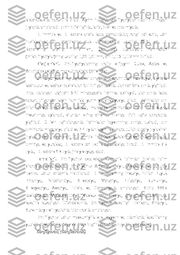 kletchatkasida   parazitlik   qiladi.   Ayrim   hollarda   dirofilyariyalar   odatli   bo‘lmagan
joylarda aniqlanadi: qorin bo‘shlig‘ida, ko‘z, bosh va orqa miyada.
D.   immitis   va   D.   Repens   ancha   katta   nematodalar,   rangi   och-sariq,   uchi
noziklashgan.   D.   Immitisning   etuk   urg‘ochisining   uzunligi   25-30   sm,   D.
Repensning   uzunligi   10-17   sm,   ular   tirik   tug‘adigan,   lichinkalari
(mikrofilyariylar)ning uzunligi 0,22-0,30 mm, eni 0,005-0,007 mm bo‘ladi.
Rivojlanishi.   Dirofilyariyalarning   oraliq   xo‘jayini   Culex,   Aedes   va
Anopheles avlodiga mansub pashsha (chivin)lar.
Dirofilyariyalarning urg‘ochisi qonga lichinkalarni tug‘ib tashlaydi,  ayniqsa
kechqurun va kechasi pashshalar faol bo‘lgan davrda ular periferik qonda yig‘iladi.
Bitta   otalangan   urg‘ochi   5-30   mingtagacha   lichinka   tashlaydi,   ular   qonda   katta
parazit   o‘lgandan   keyin   ham   ikki   yarim   yil   sirkulyasiya   qiladi.   Lichinkalar   qon
bilan   chivin   organizmiga   tushadi,   malpigiev   tomirlardan   o‘tib   10-15   kunda
invazioniga   aylanadi,   shundan   so‘ng   chivinni   boshiga   o‘tib   og‘iz   apparatida
yig‘iladi.   CHivin   og‘iqlanganda   lichinkalar   hayvonning   qoniga   tushadi,   qon
tomirlarda migratsiya qiladi va 3-4 oydan keyin ikki marta tullab doimiy joylashish
joyiga   boradi,   chunonchi   D.   Immitis   lichinkasi   yurakning   va   o‘pkaning   katta
tomiriga   va   yurakka,   D.   Repens   teri   osti   kletchatkasiga   boradi.   D.   Immitis   7-9
oyda,  D. Repens 6-8 oyda jinsiy voyaga etadi.
Tarqalishi.   Dirofilyarioz   asta-sekin   subtropik   iqlimdan   boshqa   iqlim
sharoitiga   tarqalmoqda.   Dirofilyarioz   Amerika,   Osiyo,   Avstraliya   va   Janubiy
Evropa   uchun   endemik   hisoblanadi.   D.   Immitis   ning   invaziya   hollari   Buyuk
Britaniya,   Niderlandiya,   SHvetsiya,   Vengriya,   Bolgariya,   Rumыniya,
SHveysariya,   Avstriya,   Polsha   va   Germaniyada   aniqlangan.   Sobiq   SSSR
davlatlaridan   Markaziy   Osiyo,   Kavkaz   orti,   Rossiya,   Qozog‘iston,   Ukrainada
kasallik   kuzatilgan.   O‘zbekistonda   dirofilyarioz   kasalligi   Toshkent,   Sirdaryo,
Surxondaryo viloyatlarida itlar orasida aniqlangan.
Dirofilyarioz   uchun   mavsumiylik   xos.   Hayvon   va   odamlarda   kasallikning
yuqishi chivinlarni ko‘payishi bilan bog‘liq (apreldan noyabr oylarigacha).
Dirofilyarioz (Dirofilariosis) 