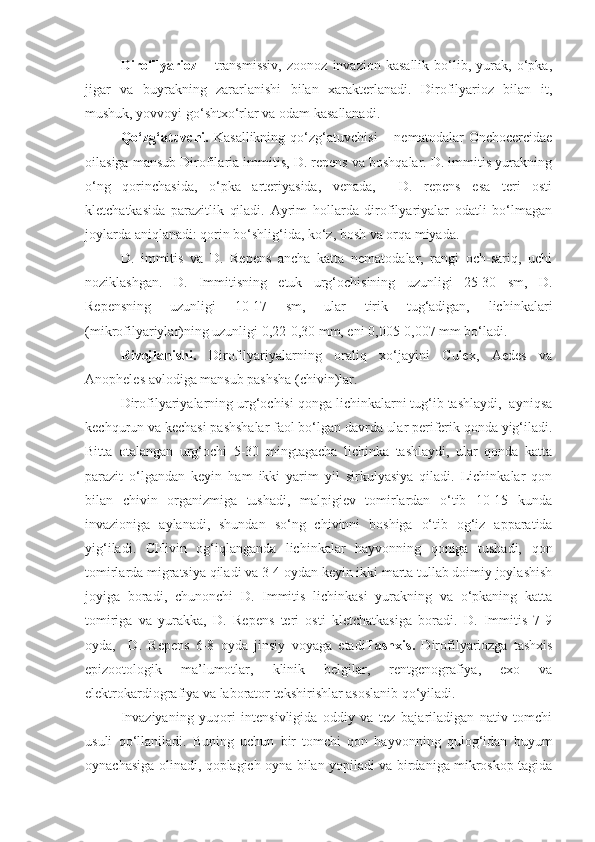 Dirofilyarioz   –   transmissiv,   zoonoz   invazion   kasallik   bo‘lib,   yurak,   o‘pka,
jigar   va   buyrakning   zararlanishi   bilan   xarakterlanadi.   Dirofilyarioz   bilan   it,
mushuk, yovvoyi go‘shtxo‘rlar va odam kasallanadi.
Qo‘zg‘atuvchi.   Kasallikning   qo‘zg‘atuvchisi   –  nematodalar   Onchocercidae
oilasiga mansub Dirofilaria immitis, D. repens va boshqalar. D. immitis yurakning
o‘ng   qorinchasida,   o‘pka   arteriyasida,   venada,     D.   repens   esa   teri   osti
kletchatkasida   parazitlik   qiladi.   Ayrim   hollarda   dirofilyariyalar   odatli   bo‘lmagan
joylarda aniqlanadi: qorin bo‘shlig‘ida, ko‘z, bosh va orqa miyada.
D.   immitis   va   D.   Repens   ancha   katta   nematodalar,   rangi   och-sariq,   uchi
noziklashgan.   D.   Immitisning   etuk   urg‘ochisining   uzunligi   25-30   sm,   D.
Repensning   uzunligi   10-17   sm,   ular   tirik   tug‘adigan,   lichinkalari
(mikrofilyariylar)ning uzunligi 0,22-0,30 mm, eni 0,005-0,007 mm bo‘ladi.
Rivojlanishi.   Dirofilyariyalarning   oraliq   xo‘jayini   Culex,   Aedes   va
Anopheles avlodiga mansub pashsha (chivin)lar.
Dirofilyariyalarning urg‘ochisi qonga lichinkalarni tug‘ib tashlaydi,  ayniqsa
kechqurun va kechasi pashshalar faol bo‘lgan davrda ular periferik qonda yig‘iladi.
Bitta   otalangan   urg‘ochi   5-30   mingtagacha   lichinka   tashlaydi,   ular   qonda   katta
parazit   o‘lgandan   keyin   ham   ikki   yarim   yil   sirkulyasiya   qiladi.   Lichinkalar   qon
bilan   chivin   organizmiga   tushadi,   malpigiev   tomirlardan   o‘tib   10-15   kunda
invazioniga   aylanadi,   shundan   so‘ng   chivinni   boshiga   o‘tib   og‘iz   apparatida
yig‘iladi.   CHivin   og‘iqlanganda   lichinkalar   hayvonning   qoniga   tushadi,   qon
tomirlarda migratsiya qiladi va 3-4 oydan keyin ikki marta tullab doimiy joylashish
joyiga   boradi,   chunonchi   D.   Immitis   lichinkasi   yurakning   va   o‘pkaning   katta
tomiriga   va   yurakka,   D.   Repens   teri   osti   kletchatkasiga   boradi.   D.   Immitis   7-9
oyda,     D.   Repens   6-8   oyda   jinsiy   voyaga   etadi Tashxis.   Dirofilyariozga   tashxis
epizootologik   ma’lumotlar,   klinik   belgilar,   rentgenografiya,   exo   va
elektrokardiografiya va laborator tekshirishlar asoslanib qo‘yiladi.
Invaziyaning   yuqori   intensivligida   oddiy   va   tez   bajariladigan   nativ   tomchi
usuli   qo‘llaniladi.   Buning   uchun   bir   tomchi   qon   hayvonning   qulog‘idan   buyum
oynachasiga olinadi, qoplagich oyna bilan yopiladi va birdaniga mikroskop tagida 