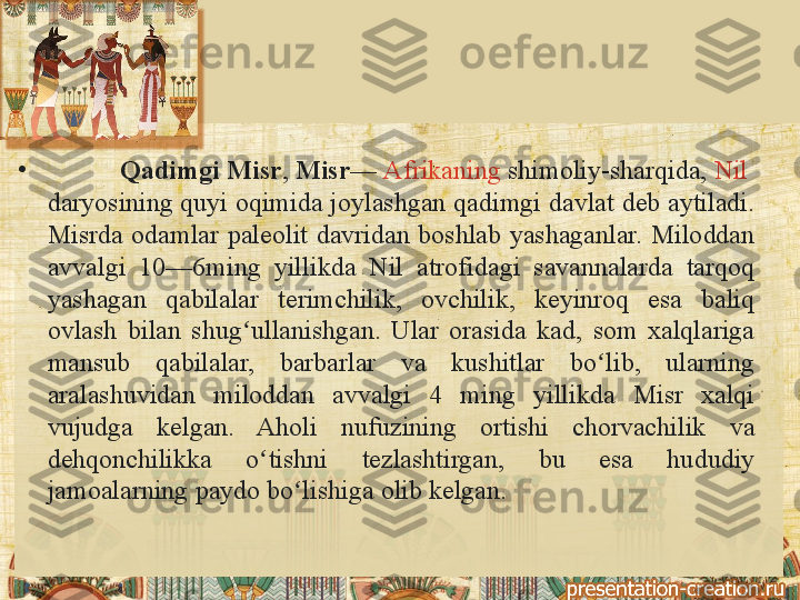 •
           Qadimgi Misr ,  Misr —  Afrikaning  shimoliy-sharqida,  Nil 
daryosining  quyi	
 oqimida	 joylashgan	 qadimgi	 davlat	 deb	 aytiladi.	 
Misrda	
 odamlar	 paleolit	 davridan	 boshlab	 yashaganlar.	 Miloddan	 
avvalgi	
 	10—6ming	 	yillikda	 	Nil	 	atrofidagi	 	savannalarda	 	tarqoq	 
yashagan	
 	qabilalar	 	terimchilik,	 	ovchilik,	 	keyinroq	 	esa	 	baliq	 
ovlash	
 bilan	 shug ullanishgan.	 Ular	 orasida	 kad,	 som	 xalqlariga	 	ʻ
mansub	
 	qabilalar,	 	barbarlar	 	va	 	kushitlar	 	bo lib,	 	ularning	 	ʻ
aralashuvidan	
 	miloddan	 	avvalgi	 	4	 	ming	 	yillikda	 	Misr	 	xalqi	 
vujudga	
 	kelgan.	 	Aholi	 	nufuzining	 	ortishi	 	chorvachilik	 	va	 
dehqonchilikka	
 	o tishni	 	tezlashtirgan,	 	bu	 	esa	 	hududiy	 	ʻ
jamoalarning	
 paydo	 bo lishiga	 olib	 kelgan.	ʻ 