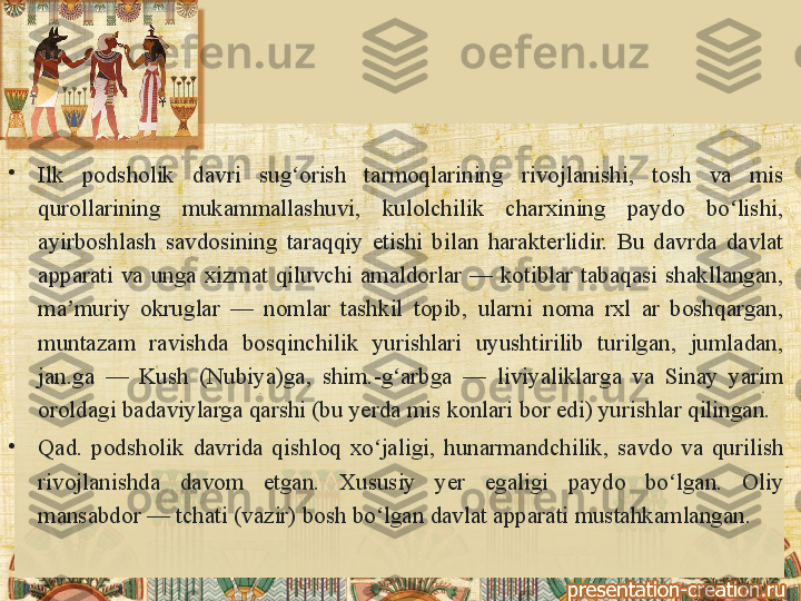 •
Ilk 	podsholik	 	davri	 	sug orish	 	tarmoqlarining	 	rivojlanishi,	 	tosh	 	va	 	mis	 	ʻ
qurollarining	
 	mukammallashuvi,	 	kulolchilik	 	charxining	 	paydo	 	bo lishi,	 	ʻ
ayirboshlash	
 savdosining	 taraqqiy	 etishi	 bilan	 harakterlidir.	 Bu	 davrda	 davlat	 
apparati	
 va	 unga	 xizmat	 qiluvchi	 amaldorlar	 —	 kotiblar	 tabaqasi	 shakllangan,	 
ma muriy	
 okruglar	 —	 nomlar	 tashkil	 topib,	 ularni	 noma	 rxl	 ar	 boshqargan,	 	ʼ
muntazam	
 	ravishda	 	bosqinchilik	 	yurishlari	 	uyushtirilib	 	turilgan,	 	jumladan,	 
jan.ga	
 —	 Kush	 (Nubiya)ga,	 shim.-g arbga	 —	 liviyaliklarga	 va	 Sinay	 yarim	 	ʻ
oroldagi	
 badaviylarga	 qarshi	 (bu	 yerda	 mis	 konlari	 bor	 edi)	 yurishlar	 qilingan.
•
Qad.	
 podsholik	 davrida	 qishloq	 xo jaligi,	 hunarmandchilik,	 savdo	 va	 qurilish	 	ʻ
rivojlanishda	
 	davom	 	etgan.	 	Xususiy	 	yer	 	egaligi	 	paydo	 	bo lgan.	 	Oliy	 	ʻ
mansabdor	
 —	 tchati	 (vazir)	 bosh	 bo lgan	 davlat	 apparati	 mustahkamlangan.	ʻ 