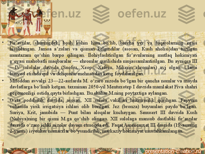 •
Fir avnlar, 	shuningdek,	 	bosh	 	kohin	 	ham	 	bo lib,	 	barcha	 	yer	 	va	 	fuqarolarning	 	egasi	 	ʼ ʻ
hisoblangan.	
 Jamoa	 a zolari	 va	 qisman	 kelgindilar	 (asosan,	 Kush	 aholisi)dan	 tuzilgan	 	ʼ
muntazam	
 	qo shin	 	barpo	 	qilingan.	 	Ilohiylashtirilgan	 	fir avnlarning	 	mutlaq	 	hokimiyati	 	ʻ ʼ
g oyasi	
 mahobatli	 maqbaralar	 —	 ehromlar	 qurilishida	 mujassamlantirilgan.	 Bu	 ayniqsa	 III	 	ʻ
—IV	
 sulolalar	 davrida	 (Snofru,	 Xeops,	 Xefren,	 Mikerin	 ehromlari)	 avj	 olgan.	 Ularni	 
bunyod	
 etishda	 qul	 va	 dehqonlar	 mehnatidan	 keng	 foydalanilgan.
•
Miloddan	
 avvalgi	 23—22-asrlarda	 M.	 o zaro	 nizoda	 bo lgan	 bir	 qancha	 nomlar	 va	 mayda	 	ʻ ʻ
davlatlarga	
 bo linib	 ketgan.	 taxminan	 2050-yil	 Mentuxotep	 I davrida	 mamlakat	 Fiva	 shahri	 	ʻ
gegemonligi	
 ostida	 qayta	 birlashgan.	 Bu	 shahar	 M.ning	 poytaxtiga	 aylangan.
•
O rta	
 	podsholik	 	davrida,	 	asosan,	 	XII	 	sulola	 	vakillari	 	hukmronlik	 	qilishgan.	 	Fayyum	 	ʻ
vohasida	
 yirik	 irrigatsiya	 ishlari	 olib	 borilgan.	 Jez	 (bronza)	 buyumlari	 paydo	 bo lgan.	 	ʻ
Suriya,	
 	Krit,	 	janubida	 	—	 	Punt	 	bilan	 	aloqalar	 	kuchaygan.	 	Senusert	 	III	 	davrida	 	Kush	 
(Nubiya)ning	
 bir	 qismi	 M.ga	 qo shib	 olingan.	 XII	 sulolaga	 mansub	 dastlabki	 fir avnlar	 	ʻ ʼ
davrida	
 o zaro	 ichki	 nizolar	 davom	 etmoqda	 edi.	 Faqat	 Amenemxet	 III	 davrida	 (19-asrning	 	ʻ
2-yarmi)
 isyonkor	 nomarxlar	 bo ysundirilib,	 markaziy	 hokimiyat	 mustahkamlangan. 	ʻ 