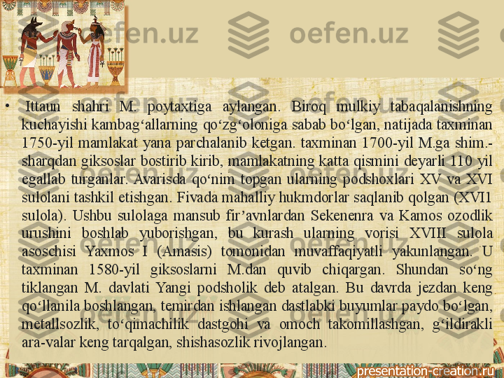 •
  Ittaun 	shahri	 	M.	 	poytaxtiga	 	aylangan.	 	Biroq	 	mulkiy	 	tabaqalanishning	 
kuchayishi	
 kambag allarning	 qo zg oloniga	 sabab	 bo lgan,	 natijada	 taxminan	 	ʻ ʻ ʻ ʻ
1750-yil	
 mamlakat	 yana	 parchalanib	 ketgan.	 taxminan	 1700-yil	 M.ga	 shim.-
sharqdan	
 giksoslar	 bostirib	 kirib,	 mamlakatning	 katta	 qismini	 deyarli	 110	 yil	 
egallab	
 turganlar.	 Avarisda	 qo nim	 topgan	 ularning	 podshoxlari	 XV	 va	 XVI	 	ʻ
sulolani	
 tashkil	 etishgan.	 Fivada	 mahalliy	 hukmdorlar	 saqlanib	 qolgan	 (XVI1	 
sulola).	
 Ushbu	 sulolaga	 mansub	 fir avnlardan	 Sekenenra	 va	 Kamos	 ozodlik	 	ʼ
urushini	
 	boshlab	 	yuborishgan,	 	bu	 	kurash	 	ularning	 	vorisi	 	XVIII	 	sulola	 
asoschisi	
 	Yaxmos	 	I 	(Amasis)	 	tomonidan	 	muvaffaqiyatli	 	yakunlangan.	 	U	 
taxminan	
 	1580-yil	 	giksoslarni	 	M.dan	 	quvib	 	chiqargan.	 	Shundan	 	so ng	 	ʻ
tiklangan	
 M.	 davlati	 Yangi	 podsholik	 deb	 atalgan.	 Bu	 davrda	 jezdan	 keng	 
qo llanila	
 boshlangan,	 temirdan	 ishlangan	 dastlabki	 buyumlar	 paydo	 bo lgan,	 	ʻ ʻ
metallsozlik,	
 	to qimachilik	 	dastgohi	 	va	 	omoch	 	takomillashgan,	 	g ildirakli	 	ʻ ʻ
ara-valar	
 keng	 tarqalgan,	 shishasozlik	 rivojlangan.	  